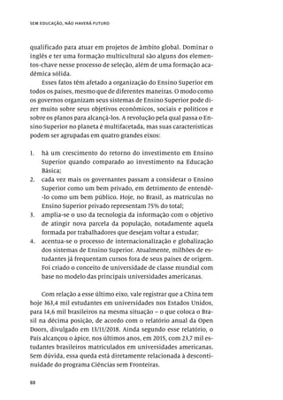 88
sem educação, não haverá futuro
qualificado para atuar em projetos de âmbito global. Dominar o
inglês e ter uma formação multicultural são alguns dos elemen-
tos-chave nesse processo de seleção, além de uma formação aca-
dêmica sólida.
Esses fatos têm afetado a organização do Ensino Superior em
todos os países, mesmo que de diferentes maneiras. O modo como
os governos organizam seus sistemas de Ensino Superior pode di-
zer muito sobre seus objetivos econômicos, sociais e políticos e
sobre os planos para alcançá-los. A revolução pela qual passa o En-
sino Superior no planeta é multifacetada, mas suas características
podem ser agrupadas em quatro grandes eixos:
1.	 há um crescimento do retorno do investimento em Ensino
Superior quando comparado ao investimento na Educação
Básica;
2.	 cada vez mais os governantes passam a considerar o Ensino
Superior como um bem privado, em detrimento de entendê-
-lo como um bem público. Hoje, no Brasil, as matrículas no
Ensino Superior privado representam 75% do total;
3.	 amplia-se o uso da tecnologia da informação com o objetivo
de atingir nova parcela da população, notadamente aquela
formada por trabalhadores que desejam voltar a estudar;
4.	 acentua-se o processo de internacionalização e globalização
dos sistemas de Ensino Superior. Atualmente, milhões de es-
tudantes já frequentam cursos fora de seus países de origem.
Foi criado o conceito de universidade de classe mundial com
base no modelo das principais universidades americanas.
Com relação a esse último eixo, vale registrar que a China tem
hoje 363,4 mil estudantes em universidades nos Estados Unidos,
para 14,6 mil brasileiros na mesma situação – o que coloca o Bra-
sil na décima posição, de acordo com o relatório anual da Open
Doors, divulgado em 13/11/2018. Ainda segundo esse relatório, o
País alcançou o ápice, nos últimos anos, em 2015, com 23,7 mil es-
tudantes brasileiros matriculados em universidades americanas.
Sem dúvida, essa queda está diretamente relacionada à desconti-
nuidade do programa Ciências sem Fronteiras.
 