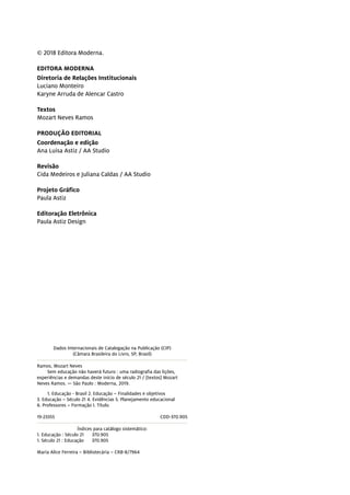 © 2018 Editora Moderna.
EDITORA MODERNA
Diretoria de Relações Institucionais
Luciano Monteiro
Karyne Arruda de Alencar Castro
Textos
Mozart Neves Ramos
PRODUÇÃO EDITORIAL
Coordenação e edição
Ana Luisa Astiz / AA Studio
Revisão
Cida Medeiros e Juliana Caldas / AA Studio
Projeto Gráfico
Paula Astiz
Editoração Eletrônica
Paula Astiz Design
Dados Internacionais de Catalogação na Publicação (CIP)
(Câmara Brasileira do Livro, SP, Brasil)
Ramos, Mozart Neves
Sem educação não haverá futuro : uma radiografia das lições,
experiências e demandas deste início de século 21 / [textos] Mozart
Neves Ramos. — São Paulo : Moderna, 2019.
1. Educação - Brasil 2. Educação – Finalidades e objetivos
3. Educação – Século 21 4. Evidências 5. Planejamento educacional
6. Professores – Formação I. Título.
19-23355	CDD-370.905
Índices para catálogo sistemático:
1. Educação : Século 21 370.905
1. Século 21 : Educação 370.905
Maria Alice Ferreira – Bibliotecária – CRB-8/7964
 