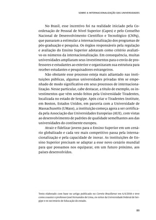 89
sobre a internacionalização das universidades
No Brasil, esse incentivo foi na realidade iniciado pela Co-
ordenação de Pessoal de Nível Superior (Capes) e pelo Conselho
Nacional de Desenvolvimento Científico e Tecnológico (CNPq),
que passaram a estimular a internacionalização dos programas de
pós-graduação e pesquisa. Os órgãos responsáveis pela regulação
e avaliação do Ensino Superior adotaram como critério avaliati-
vo os números da internacionalização. Em consequência, muitas
universidades ampliaram seus investimentos para o envio de pro-
fessores e estudantes ao exterior e organizaram sua estrutura para
receber estudantes e pesquisadores estrangeiros.
Não obstante esse processo esteja mais adiantado nas insti-
tuições públicas, algumas universidades privadas têm se empe-
nhado de modo significativo em seus processos de internaciona-
lização. Nesse particular, cabe destacar, a título de exemplo, os in-
vestimentos que vêm sendo feitos pela Universidade Tiradentes,
localizada no estado de Sergipe. Após criar o Tiradentes Institute,
em Boston, Estados Unidos, em parceria com a Universidade de
Massachusetts (UMass), a instituição começa agora a ser certifica-
da pela Associação das Universidades Europeias (AUE), com vistas
ao desenvolvimento de padrões de qualidade semelhantes aos das
universidades do continente europeu.
Atrair e fidelizar jovens para o Ensino Superior em um cená-
rio globalizado e cada vez mais competitivo passa pela interna-
cionalização e pela capacidade de inovar. As instituições de En-
sino Superior precisam se adaptar a esse novo cenário mundial
para que possamos nos equiparar, em um futuro próximo, aos
países desenvolvidos.
Texto elaborado com base no artigo publicado no Correio Braziliense em 6/4/2018 e teve
como coautor o professor José Fernandes de Lima, ex-reitor da Universidade Federal de Ser-
gipe e ex-secretário de Educação do estado.
 
