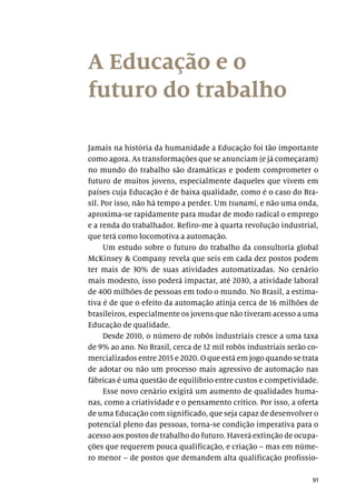 91
A Educação e o
futuro do trabalho
Jamais na história da humanidade a Educação foi tão importante
como agora. As transformações que se anunciam (e já começaram)
no mundo do trabalho são dramáticas e podem comprometer o
futuro de muitos jovens, especialmente daqueles que vivem em
países cuja Educação é de baixa qualidade, como é o caso do Bra-
sil. Por isso, não há tempo a perder. Um tsunami, e não uma onda,
aproxima-se rapidamente para mudar de modo radical o emprego
e a renda do trabalhador. Refiro-me à quarta revolução industrial,
que terá como locomotiva a automação.
Um estudo sobre o futuro do trabalho da consultoria global
McKinsey & Company revela que seis em cada dez postos podem
ter mais de 30% de suas atividades automatizadas. No cenário
mais modesto, isso poderá impactar, até 2030, a atividade laboral
de 400 milhões de pessoas em todo o mundo. No Brasil, a estima-
tiva é de que o efeito da automação atinja cerca de 16 milhões de
brasileiros, especialmente os jovens que não tiveram acesso a uma
Educação de qualidade.
Desde 2010, o número de robôs industriais cresce a uma taxa
de 9% ao ano. No Brasil, cerca de 12 mil robôs industriais serão co-
mercializados entre 2015 e 2020. O que está em jogo quando se trata
de adotar ou não um processo mais agressivo de automação nas
fábricas é uma questão de equilíbrio entre custos e competividade.
Esse novo cenário exigirá um aumento de qualidades huma-
nas, como a criatividade e o pensamento crítico. Por isso, a oferta
de uma Educação com significado, que seja capaz de desenvolver o
potencial pleno das pessoas, torna-se condição imperativa para o
acesso aos postos de trabalho do futuro. Haverá extinção de ocupa-
ções que requerem pouca qualificação, e criação – mas em núme-
ro menor – de postos que demandem alta qualificação profissio-
 