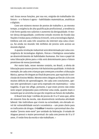 92
sem educação, não haverá futuro
nal. Essas novas funções, por sua vez, exigirão do trabalhador do
futuro – e o futuro é agora – habilidades matemáticas, analíticas
e digitais.
Com um número menor de postos de trabalho e, ao mesmo
tempo, a exigência de alta qualificação profissional, a tendência
é de forte queda nos salários e aumento da desigualdade. O mo-
tor dessa desigualdade, conforme estudo recente do Fundo das
Nações Unidas para a Infância (Unicef), será a tecnologia digital.
Embora um em cada três usuários da internet seja uma crian-
ça, há ainda no mundo 346 milhões de jovens sem acesso ao
mundo digital.
A quarta revolução industrial será determinada por uma con-
vergência de tecnologias digitais, físicas e biológicas associadas
ao desenvolvimento de habilidades humanas. Por isso o papel de
uma Educação plena para a vida será determinante para o futuro
promissor de nossa juventude.
Por outro lado, nesse mesmo cenário, no Brasil, a oferta de
Educação para nossos jovens é de baixíssima qualidade. A título de
exemplo, de cada cem crianças que começam a receber a Educação
Básica, apenas 50 chegam ao final do percurso, que equivale à con-
clusão do Ensino Médio. Mesmo estes chegam ao fim do ciclo com
muitos déficits de aprendizagem. De cada cem concluintes, ape-
nas sete aprenderam o que seria esperado em matemática – uma
tragédia. O que me aflige, portanto, é que esses jovens não estão
nem sequer preparados para enfrentar uma onda, quanto mais o
tsunami que se avizinha no que diz respeito ao futuro do trabalho.
O Brasil tem hoje 1 milhão de jovens de 15 a 17 anos que, além
de estarem fora da escola, não desenvolvem nenhuma atividade
laboral. São indivíduos que vivem na ociosidade, em elevado ní-
vel de vulnerabilidade social e econômica – um prato cheio para
os traficantes de drogas. O Gráfico 1 mostra o percentual dos cha-
mados “jovens nem-nem” por unidade da federação. O estado de
Alagoas possui o maior percentual: de cada cem jovens de 15 a 17
anos, 17 estão fora da escola e não trabalham. ›
 
