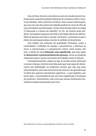 97
os jovens estão preparados para o mundo do trabalho?
Isso, de fato, está em consonância com um estudo recente rea-
lizado pela consultoria global McKinsey & Company sobre o futu-
ro do trabalho. Nele é possível verificar, entre outras informações,
que seis em cada dez postos de trabalho podem ter mais de 30% de
suas atividades automatizadas. Como mencionado antes no artigo
“A Educação e o futuro do trabalho” (p. 91), no cenário mais mo-
desto, isso poderá impactar até 2030 a atividade laboral de 400 mi-
lhões de pessoas em todo o mundo. No Brasil, a estimativa é que o
efeito da automação atinja cerca de 16 milhões de brasileiros.
Isso exigirá um aumento de qualidades humanas, como a
criatividade, o trabalho em equipe, a persistência, a abertura ao
novo, a comunicação e o pensamento crítico, entre outras. Por
isso, a oferta de uma Educação com significado, que seja capaz
de desenvolver o potencial pleno das pessoas, torna-se condição
imperativa para o acesso aos postos de trabalho atuais e futuros.
Consequentemente, espera-se que as escolas atuais ofereçam
a nossas crianças e jovens uma Educação que seja capaz de desen-
volver tais habilidades no ambiente escolar; que não seja mais
uma disciplina, mas uma nova forma de ensinar e de aprender que
vá além dos aspectos meramente cognitivos – o que significa, por
outro lado, a necessidade de dar um novo significado à formação
do professor. Infelizmente, não creio que nossas instituições for-
madoras estejam preparadas para isso.
Texto elaborado com base no artigo publicado na IstoÉ on-line de 4/7/2018.
 