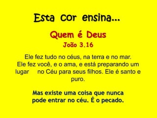 Esta cor ensina...
Quem é Deus
João 3.16
Ele fez tudo no céus, na terra e no mar.
Ele fez você, e o ama, e está preparando um
lugar no Céu para seus filhos. Ele é santo e
puro.
Mas existe uma coisa que nunca
pode entrar no céu. É o pecado.
 