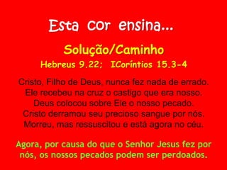 Esta cor ensina...
Solução/Caminho
Hebreus 9.22; ICoríntios 15.3-4
Cristo, Filho de Deus, nunca fez nada de errado.
Ele recebeu na cruz o castigo que era nosso.
Deus colocou sobre Ele o nosso pecado.
Cristo derramou seu precioso sangue por nós.
Morreu, mas ressuscitou e está agora no céu.
Agora, por causa do que o Senhor Jesus fez por
nós, os nossos pecados podem ser perdoados.
 