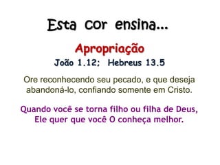 Esta cor ensina...
Apropriação
João 1.12; Hebreus 13.5
Ore reconhecendo seu pecado, e que deseja
abandoná-lo, confiando somente em Cristo.
Quando você se torna filho ou filha de Deus,
Ele quer que você O conheça melhor.
 