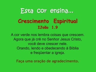 Esta cor ensina...
Crescimento Espiritual
IJoão 1.9
A cor verde nos lembra coisas que crescem.
Agora que já crê no Senhor Jesus Cristo,
você deve crescer nele.
Orando, lendo e obedecendo à Bíblia
e freqüentar a igreja.
Faça uma oração de agradecimento.
 