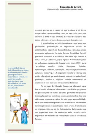 Sexualidade Juvenil
                                           O discurso sobre a sexualidade no espaço escolar




                           A escola precisa ser o espaço em que a criança e o/a jovem
                           compreendam a sua sexualidade como um todo e não como uma
                           atividade a parte de seu cotidiano. É necessário educar e não
                           apenas informar, o primeiro é mais complexo, é um processo.
                                  A sexualidade de um indivíduo define-se como sendo suas
                           preferências,   predisposições   ou      experiências    sexuais,   na
                           experimentação e descoberta da sua identidade e atividade sexual,
                           construídos socialmente. Ao tratar do tema Sexualidade Juvenil,
                           procura-se considerar a sexualidade não como algo inerente a
                           vida, a saúde, e a educação, que se expressa de forma homogênea
                           no ser humano, mas como diz Guacira Lopes Louro (2001) que a
                           “sexualidade     envolve      rituais,     linguagens,      fantasias,
A sexualidade de um
indivíduo define-se como   representações, símbolos, convenções... Processos profundamente
sendo suas preferências,   culturais e plurais” (p.11). É importante ressaltar o valor de uma
predisposições ou
experiências sexuais, na   prática educacional que esteja inserida no contexto sociocultural,
experimentação e           psicológico, afetivo e religioso, visando compreender as
descoberta da sua
identidade e atividade     diferenças de cada indivíduo em seus valores familiares.
sexual, construídos               Ao se tratar da Educação Sexual, o/a educador/a deve
socialmente.
                           buscar o maior número de informações e experiências que possam
                           ser passadas para o/a aluno/a de forma que venha enriquecer as
                           informações dele/a a respeito do assunto, propiciando a ele/a uma
                           vida sexual prazerosa e, acima de tudo, com responsabilidade.
                           Os/as educadores/as em parceria com a família são fundamentais
                           na formação sexual do/a adolescente e do/a jovem. A família deve
                           ser orientada, visto que ela é a fonte principal da formação, para
                           que proporcione uma vida moralmente sadia, inclusive sendo
                           responsável em transmitir um conhecimento sadio da sexualidade
                           humana.

                                                                                               10
 