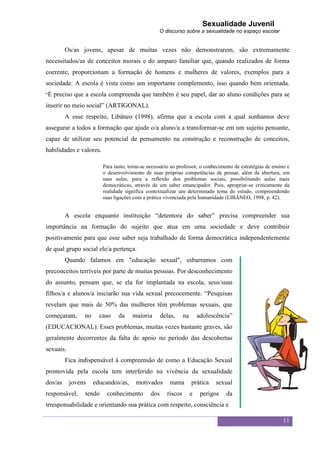 Sexualidade Juvenil
                                                   O discurso sobre a sexualidade no espaço escolar


         Os/as jovens, apesar de muitas vezes não demonstrarem, são extremamente
necessitados/as de conceitos morais e do amparo familiar que, quando realizados de forma
coerente, proporcionam a formação de homens e mulheres de valores, exemplos para a
sociedade. A escola é vista como um importante complemento, isso quando bem orientada.
“É   preciso que a escola compreenda que também é seu papel, dar ao aluno condições para se
inserir no meio social” (ARTIGONAL).
         A esse respeito, Libâneo (1998), afirma que a escola com a qual sonhamos deve
assegurar a todos a formação que ajude o/a aluno/a a transformar-se em um sujeito pensante,
capaz de utilizar seu potencial de pensamento na construção e reconstrução de conceitos,
habilidades e valores.

                         Para tanto, torna-se necessário ao professor, o conhecimento de estratégias de ensino e
                         o desenvolvimento de suas próprias competências de pensar, além da abertura, em
                         suas aulas, para a reflexão dos problemas sociais, possibilitando aulas mais
                         democráticas, através de um saber emancipador. Pois, apropriar-se criticamente da
                         realidade significa contextualizar um determinado tema de estudo, compreendendo
                         suas ligações com a prática vivenciada pela humanidade (LIBÂNEO, 1998, p. 42).


         A escola enquanto instituição “detentora do saber” precisa compreender sua
importância na formação do sujeito que atua em uma sociedade e deve contribuir
positivamente para que esse saber seja trabalhado de forma democrática independentemente
de qual grupo social ele/a pertença.
         Quando falamos em "educação sexual", esbarramos com
preconceitos terríveis por parte de muitas pessoas. Por desconhecimento
do assunto, pensam que, se ela for implantada na escola, seus/suas
filhos/a e alunos/a iniciarão sua vida sexual precocemente. “Pesquisas
revelam que mais de 50% das mulheres têm problemas sexuais, que
começaram,      no     caso     da    maioria        delas,     na       adolescência”
(EDUCACIONAL). Esses problemas, muitas vezes bastante graves, são
geralmente decorrentes da falta de apoio no período das descobertas
sexuais.
         Fica indispensável à compreensão de como a Educação Sexual
promovida pela escola tem interferido na vivência da sexualidade
dos/as     jovens    educandos/as,      motivados        numa        prática   sexual
responsável,    tendo     conhecimento         dos     riscos        e    perigos   da
irresponsabilidade e orientando sua prática com respeito, consciência e

                                                                                                            11
 