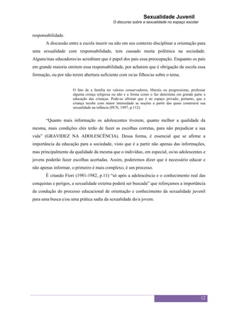 Sexualidade Juvenil
                                              O discurso sobre a sexualidade no espaço escolar


responsabilidade.
       A discussão entre a escola inserir ou não em seu contexto disciplinar a orientação para
uma sexualidade com responsabilidade, tem causado muita polêmica na sociedade.
Alguns/mas educadores/as acreditam que é papel dos pais essa preocupação. Enquanto os pais
em grande maioria omitem essa responsabilidade, por acharem que é obrigação da escola essa
formação, ou por não terem abertura suficiente com os/as filhos/as sobre o tema.


                     O fato de a família ter valores conservadores, liberais ou progressistas, professar
                     alguma crença religiosa ou não e a forma como o faz determina em grande parte a
                     educação das crianças. Pode-se afirmar que é no espaço privado, portanto, que a
                     criança recebe com maior intensidade as noções a partir das quais construirá sua
                     sexualidade na infância (PCN, 1997, p.112).


       “Quanto mais informação os adolescentes tiverem, quanto melhor a qualidade da
mesma, mais condições eles terão de fazer as escolhas corretas, para não prejudicar a sua
vida” (GRAVIDEZ NA ADOLESCÊNCIA). Dessa forma, é essencial que se afirme a
importância da educação para a sociedade, visto que é a partir não apenas das informações,
mas principalmente da qualidade da mesma que o indivíduo, em especial, os/as adolescentes e
jovens poderão fazer escolhas acertadas. Assim, poderemos dizer que é necessário educar e
não apenas informar, o primeiro é mais complexo, é um processo.
       É citando Fiori (1981-1982, p.11) “só após a adolescência e o conhecimento real das
conquistas e perigos, a sexualidade externa poderá ser buscada” que reforçamos a importância
da condução do processo educacional de orientação e conhecimento da sexualidade juvenil
para uma busca e/ou uma prática sadia da sexualidade do/a jovem.




                                                                                                     12
 