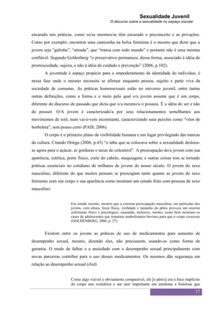 Sexualidade Juvenil
                                             O discurso sobre a sexualidade no espaço escolar


encarado tais práticas, como os/as mesmos/as têm encarado o preconceito e as privações.
Como por exemplo: encontrar uma camisinha na bolsa feminina é o mesmo que dizer que a
jovem seja “galinha”, “atirada”, que “transa com todo mundo” e portanto não é uma menina
confiável. Segundo Goldenberg “o preservativo permanece, dessa forma, associado à idéia de
promiscuidade, sujeira, e não à idéia de cuidado e prevenção” (2006, p.102).
       A juventude é espaço propício para o empoderamento da identidade do individuo, é
nessa fase onde o mesmo necessita se afirmar enquanto pessoa, sujeito e parte viva da
sociedade de consumo. As práticas homossexuais estão no universo juvenil, entre tantas
outras definições, como a forma e o meio pelo qual o/a jovem assume que é um corpo,
diferente do discurso do passado que dizia que o/a mesmo/a o possuía. É a idéia do ser e não
do possuir. O/A jovem é caracterizado/a por seus relacionamentos semelhantes aos
movimentos de ioiô, num vai-e-vem inconstante, caracterizando suas paixões como “vôos de
borboleta”, sem pouso certo (PAIS, 2006).
       O corpo é o primeiro plano da visibilidade humana e um lugar privilegiado das marcas
da cultura. Citando Ortega (2006, p.43) “o tabu que se colocava sobre a sexualidade desloca-
se agora para o açúcar, as gorduras e taxas de colesterol”. A preocupação do/a jovem com sua
aparência, estética, porte físico, corte do cabelo, maquiagem, e outras coisas tem se tornado
práticas essenciais no cotidiano de milhares de jovens do nosso século. O jovem do sexo
masculino, diferente do que muitos pensam se preocupam tanto quanto as jovens do sexo
feminino com seu corpo e sua aparência como mostram um estudo feito com pessoas de sexo
masculino:


                     Em estudo recente, mostrei que a extrema preocupação masculina, em particular dos
                     jovens, com altura, força física, virilidade e tamanho do pênis provoca um enorme
                     sofrimento físico e psicológico, causando, inclusive, mortes, como bem mostram os
                     casos de adolescentes que tomaram anabolizantes bovinos para que o corpo crescesse
                     (GOLDENBERG, 2006, p. 27).


       Existem entre os jovens as práticas de uso de medicamentos para aumento de
desempenho sexual, mesmo, dizendo eles, não precisarem, usando-os como forma de
garantia. O medo de falhar e a ansiedade com o desempenho sexual principalmente com
novas parceiras contribui para o uso desses medicamentos. Os mesmos dão segurança em
relação ao desempenho sexual (ibid).


                     Como algo visível e obviamente comparável, ele [o pênis] era o foco implícito
                     do corpo nos vestiários e um ator importante em anedotas e histórias que
                                                                                                    17
 