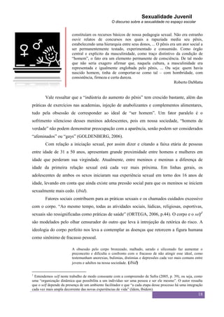 Sexualidade Juvenil
                                                   O discurso sobre a sexualidade no espaço escolar


                         constituíam os recursos básicos de nossa pedagogia sexual. Não era estranho
                         ouvir relatos de concursos nos quais a rapaziada media seu pênis,
                         estabelecendo uma hierarquia entre seus donos, ... O pênis era um ator social a
                         ser permanentemente testado, experimentado e consumido. Como órgão
                         central e explícito da masculinidade, como traço distintivo da condição de
                         “homem”, o fato era um elemento permanente de consciência. De tal modo
                         que não seria exagero afirmar que, naquela cultura, a masculinidade era
                         representada e igualmente englobada pelo pênis, ... Ou seja: quem havia
                         nascido homem, tinha de comportar-se como tal – com hombridade, com
                         consistência, firmeza e certa dureza.
                                                                                      Roberto DaMatta


        Vale ressaltar que a “indústria do aumento do pênis” tem crescido bastante, além das
práticas de exercícios nas academias, injeção de anabolizantes e complementos alimentares,
tudo pela obsessão de corresponder ao ideal de “ser homem”. Um fator paralelo é o
sofrimento silencioso desses meninos adolescentes, pois em nossa sociedade, “homens de
verdade” não podem demonstrar preocupação com a aparência, senão podem ser considerados
“afeminados” ou “gays” (GOLDENBERG, 2006).
        Com relação a iniciação sexual, por assim dizer e citando a faixa etária de pessoas
entre idade de 31 a 50 anos, apresentam grande proximidade entre homens e mulheres em
idade que perderam sua virgindade. Atualmente, entre meninos e meninas a diferença de
idade da primeira relação sexual está cada vez mais próxima. Em linhas gerais, os
adolescentes de ambos os sexos iniciaram sua experiência sexual em torno dos 16 anos de
idade, levando em conta que ainda existe uma pressão social para que os meninos se iniciem
sexualmente mais cedo. (ibid).
        Fatores sociais contribuem para as práticas sexuais e os chamados cuidados excessivo
com o corpo. “Ao mesmo tempo, todas as atividades sociais, lúdicas, religiosas, esportivas,
sexuais são ressignificadas como práticas de saúde” (ORTEGA, 2006, p.44). O corpo e o self1
são modelados pelo olhar censurador do outro que leva à introjeção da retórica do risco. A
ideologia do corpo perfeito nos leva a contemplar as doenças que retorcem a figura humana
como sinônimo de fracasso pessoal.

                         A obsessão pelo corpo bronzeado, malhado, sarado e siliconado faz aumentar o
                         preconceito e dificulta o confronto com o fracasso de não atingir esse ideal, como
                         testemunham anorexias, bulimias, distimias e depressões cada vez mais comuns entre
                         jovens e adultos na nossa sociedade. (ibid)


1
 Entendemos self neste trabalho de modo consoante com a compreensão de Safra (2005, p. 39), ou seja, como
uma “organização dinâmica que possibilita a um indivíduo ser uma pessoa e ser ele mesmo”. O autor ressalta
que o self depende da presença de um ambiente facilitador e que “a cada etapa desse processo há uma integração
cada vez mais ampla decorrente das novas experiências de vida” (Idem, Ibidem).
                                                                                                           18
 