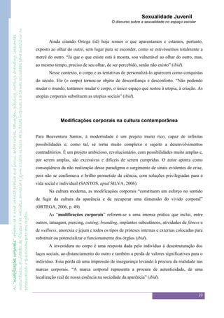 Sexualidade Juvenil
subcutâneos, atividades de fitness e de wellness, anorexia e jejum e todos os tipos de próteses internas e externas colocadas para substituir ou                                              O discurso sobre a sexualidade no espaço escolar
As “modificações corporais” referem-se a uma imensa prática que inclui, entre outros, tatuagem, piercing, cutting, branding, implantes




                                                                                                                                                          Ainda citando Ortega (id) hoje somos o que aparentamos e estamos, portanto,
                                                                                                                                                   exposto ao olhar do outro, sem lugar para se esconder, como se estivéssemos totalmente a
                                                                                                                                                   mercê do outro. “Já que o que existe está à mostra, sou vulnerável ao olhar do outro, mas,
                                                                                                                                                   ao mesmo tempo, preciso de seu olhar, de ser percebido, senão não existo” (ibid).
                                                                                                                                                          Nesse contexto, o corpo e as tentativas de personalizá-lo aparecem como conquistas
                                                                                                                                                   do século. Ele (o corpo) tornou-se objeto de desconfiança e desconforto. “Não podendo
                                                                                                                                                   mudar o mundo, tentamos mudar o corpo, o único espaço que restou à utopia, à criação. As
                                                                                                                                                   utopias corporais substituem as utopias sociais” (ibid).




                                                                                                                                                                 Modificações corporais na cultura contemporânea


                                                                                                                                                   Para Boaventura Santos, à modernidade é um projeto muito rico, capaz de infinitas
                                                                                                                                                   possibilidades e, como tal, se torna muito complexo e sujeito a desenvolvimentos
                                                                                                                                                   contraditórios. É um projeto ambicioso, revolucionário, com possibilidades muito amplas e,
                                                                                                                                                   por serem amplas, são excessivas e difíceis de serem cumpridas. O autor aponta como
                                                                                                                                                   conseqüência da não realização desse paradigma o surgimento de sinais evidentes de crise,
                                                                                                                                                   pois não se confirmava o brilho prometido da ciência, com soluções privilegiadas para a
                                                                                                                                                   vida social e individual (SANTOS, apud SILVA, 2006).
                                                                                                                                                          Na cultura moderna, as modificações corporais “constituem um esforço no sentido
                                                                                                                                                   de fugir da cultura da aparência e de recuperar uma dimensão do vivido corporal”
                                                                                                                                                   (ORTEGA, 2006, p. 49).
potencializar o funcionamento dos órgãos.




                                                                                                                                                          As “modificações corporais” referem-se a uma imensa prática que inclui, entre
                                                                                                                                                   outros, tatuagem, piercing, cutting, branding, implantes subcutâneos, atividades de fitness e
                                                                                                                                                   de wellness, anorexia e jejum e todos os tipos de próteses internas e externas colocadas para
                                                                                                                                                   substituir ou potencializar o funcionamento dos órgãos (ibid).
                                                                                                                                                          A investidura no corpo é uma resposta dada pelo indivíduo à desestruturação dos
                                                                                                                                                   laços sociais, ao distanciamento do outro e também a perda de valores significativos para o
                                                                                                                                                   indivíduo. Essa perda dá uma impressão de insegurança levando à procura da realidade nas
                                                                                                                                                   marcas corporais. “A marca corporal representa a procura de autenticidade, de uma
                                                                                                                                                   localização real de nossa essência na sociedade da aparência” (ibid).


                                                                                                                                                                                                                                                 19
 