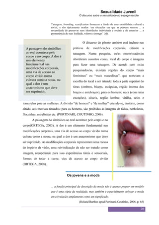 Sexualidade Juvenil
                                              O discurso sobre a sexualidade no espaço escolar


                     Tatuagem, branding, scarification fornecem a ilusão de uma estabilidade cultural e
                     social, e são tipicamente usados „em situações em que as pessoas sentem ... a
                     necessidade de preservar suas identidades individuais e sociais e de anunciar ... a
                     permanência de suas lealdade, valores e crenças‟ (id).


                                                 O discurso de gênero também está incluso nas
  A passagem do simbólico               práticas    de    modificações      corporais,     citando    a
  ao real acontece pelo                 tatuagem. Numa pesquisa, os/as entrevistados/as
  corpo e no corpo. A dor é
  um elemento                           abordaram assuntos como, local do corpo e imagens
  fundamental nas                       para fazer uma tatuagem. De acordo com os/as
  modificações corporais,
                                        pesquisados/as, existem regiões do corpo “mais
  uma via de acesso ao
  corpo vivido numa                     femininas” ou “mais masculinas”, que norteiam a
  cultura como a nossa, na              escolha do local a ser tatuado: toda a parte superior do
  qual a dor é um
  anacronismo que deve                  tórax (ombros, bíceps, escápulas, região interna dos
  ser suprimido.                        braços e antebraços), para os homens; nuca (com raras
                                        exceções), cóccix, região lombar, virilha, seios e
tornozelos para as mulheres. A divisão “de homem” e “de mulher” estende-se, também, como
citado, aos motivos tatuados: para os homens, são proibidas as imagens de fadas, borboletas,
florzinhas, estrelinhas etc. (PORTINARI; COUTINHO, 2006).
       A passagem do simbólico ao real acontece pelo corpo e no
corpo(ORTEGA, 2003). A dor é um elemento fundamental nas
modificações corporais, uma via de acesso ao corpo vivido numa
cultura como a nossa, na qual a dor é um anacronismo que deve
ser suprimido. As modificações corporais representam uma recusa
do império da visão, uma reivindicação de não ser tratado como
imagem, recuperando para isso experiências táteis e sensoriais,
formas de tocar a carne, vias de acesso ao corpo vivido
(ORTEGA, 2008).


                                   Os jovens e a moda


                     ... a função principal da descrição da moda não é apenas propor um modelo
                     que é uma cópia da realidade, mas também e especialmente colocar a moda
                     em circulação amplamente como um significado.
                                              (Roland Barthes apud Portinari; Coutinho, 2006, p. 65)

                                                                                                     20
 