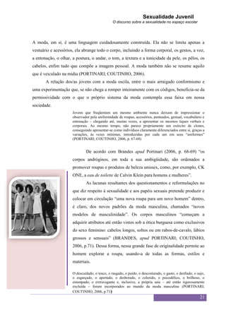 Sexualidade Juvenil
                                                O discurso sobre a sexualidade no espaço escolar




A moda, em si, é uma linguagem cuidadosamente construída. Ela não se limita apenas a
vestuário e acessórios, ela abrange todo o corpo, incluindo a forma corporal, os gestos, a voz,
a entonação, o olhar, a postura, o andar, o tom, a textura e a tonicidade da pele, os pêlos, os
cabelos, enfim tudo que compõe a imagem pessoal. A moda também não se resume aquilo
que é veiculado na mídia (PORTINARI; COUTINHO, 2006).
       A relação dos/as jovens com a moda oscila, entre o mais arraigado conformismo e
uma experimentação que, se não chega a romper inteiramente com os códigos, beneficia-se da
permissividade com o que o próprio sistema da moda contempla essa faixa em nossa
sociedade.
                      Jovens que freqüentam um mesmo ambiente nunca deixam de impressionar o
                      observador pela uniformidade de roupas, acessórios, penteados, gestual, vocabulário e
                      entonação – chegando até, muitas vezes, a apresentar os mesmos tiques verbais e
                      corporais. Ao mesmo tempo, não parece propriamente um exército de clones,
                      conseguindo apresentar-se como indivíduos claramente diferenciados entre si, graças a
                      variações, às vezes mínimas, introduzidas por cada um em seus “uniformes”
                      (PORTINARI; COUTINHO, 2006, p. 67-68)


                              De acordo com Brandes apud Portinari (2006, p. 68-69) “os
                      corpos andróginos, em toda a sua ambigüidade, são ordenados a
                      promover roupas e produtos de beleza unissex, como, por exemplo, CK
                      ONE, a eau de toilette de Calvin Klein para homens e mulheres”.
                              As lacunas resultantes dos questionamentos e reformulações no
                      que diz respeito à sexualidade e aos papéis sexuais pretende produzir e
                      colocar em circulação “uma nova roupa para um novo homem” dentro,
                      é claro, dos novos padrões da moda masculina, chamados “novos
                      modelos de masculinidade”. Os corpos masculinos “começam a
                      adquirir atributos até então vistos sob a ótica burguesa como exclusivos
                      do sexo feminino: cabelos longos, soltos ou em rabos-de-cavalo, lábios
                      grossos e sensuais” (BRANDES, apud PORTINARI; COUTINHO,
                      2006, p.71). Dessa forma, nessa grande fase de originalidade permite ao
                      homem explorar a roupa, usando-a de todas as formas, estilos e
                      materiais.

                      O descuidado, o tosco, o rasgado, o puído, o descosturado, o gasto, o desfiado, o sujo,
                      o esgarçado, o apertado, o desbotado, o colorido, o psicodélico, o brilhoso, o
                      estampado, o extravagante e, inclusive, a própria saia – até então rigorosamente
                      excluída – foram incorporados ao mundo da moda masculina (PORTINARI;
                      COUTINHO, 2006, p.71)
                                                                                                          21
 