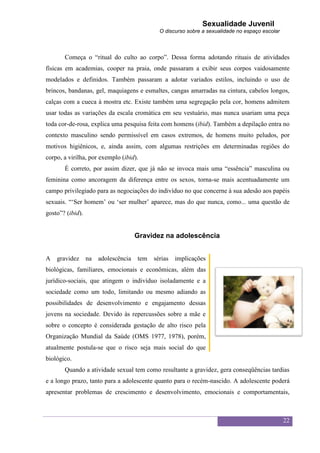 Sexualidade Juvenil
                                              O discurso sobre a sexualidade no espaço escolar



       Começa o “ritual do culto ao corpo”. Dessa forma adotando rituais de atividades
físicas em academias, cooper na praia, onde passaram a exibir seus corpos vaidosamente
modelados e definidos. Também passaram a adotar variados estilos, incluindo o uso de
brincos, bandanas, gel, maquiagens e esmaltes, cangas amarradas na cintura, cabelos longos,
calças com a cueca à mostra etc. Existe também uma segregação pela cor, homens admitem
usar todas as variações da escala cromática em seu vestuário, mas nunca usariam uma peça
toda cor-de-rosa, explica uma pesquisa feita com homens (ibid). Também a depilação entra no
contexto masculino sendo permissível em casos extremos, de homens muito peludos, por
motivos higiênicos, e, ainda assim, com algumas restrições em determinadas regiões do
corpo, a virilha, por exemplo (ibid).
       É correto, por assim dizer, que já não se invoca mais uma “essência” masculina ou
feminina como ancoragem da diferença entre os sexos, torna-se mais acentuadamente um
campo privilegiado para as negociações do indivíduo no que concerne à sua adesão aos papéis
sexuais. “„Ser homem‟ ou „ser mulher‟ aparece, mas do que nunca, como... uma questão de
gosto”? (ibid).


                                      Gravidez na adolescência


A   gravidez      na   adolescência   tem   sérias   implicações
biológicas, familiares, emocionais e econômicas, além das
jurídico-sociais, que atingem o indivíduo isoladamente e a
sociedade como um todo, limitando ou mesmo adiando as
possibilidades de desenvolvimento e engajamento dessas
jovens na sociedade. Devido às repercussões sobre a mãe e
sobre o concepto é considerada gestação de alto risco pela
Organização Mundial da Saúde (OMS 1977, 1978), porém,
atualmente postula-se que o risco seja mais social do que
biológico.
       Quando a atividade sexual tem como resultante a gravidez, gera conseqüências tardias
e a longo prazo, tanto para a adolescente quanto para o recém-nascido. A adolescente poderá
apresentar problemas de crescimento e desenvolvimento, emocionais e comportamentais,



                                                                                                 22
 