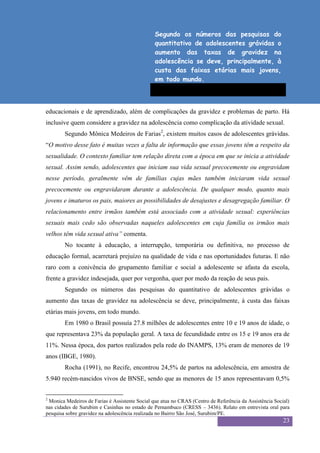 Sexualidade Juvenil
                                                  O discurso sobre a sexualidade no espaço escolar
                                                Segundo os números das pesquisas do
                                                quantitativo de adolescentes grávidas o
                                                aumento das taxas de gravidez na
                                                adolescência se deve, principalmente, à
                                                custa das faixas etárias mais jovens,
                                                em todo mundo.



educacionais e de aprendizado, além de complicações da gravidez e problemas de parto. Há
inclusive quem considere a gravidez na adolescência como complicação da atividade sexual.
        Segundo Mônica Medeiros de Farias2, existem muitos casos de adolescentes grávidas.
“O motivo desse fato é muitas vezes a falta de informação que essas jovens têm a respeito da
sexualidade. O contexto familiar tem relação direta com a época em que se inicia a atividade
sexual. Assim sendo, adolescentes que iniciam sua vida sexual precocemente ou engravidam
nesse período, geralmente vêm de famílias cujas mães também iniciaram vida sexual
precocemente ou engravidaram durante a adolescência. De qualquer modo, quanto mais
jovens e imaturos os pais, maiores as possibilidades de desajustes e desagregação familiar. O
relacionamento entre irmãos também está associado com a atividade sexual: experiências
sexuais mais cedo são observadas naqueles adolescentes em cuja família os irmãos mais
velhos têm vida sexual ativa” comenta.
        No tocante à educação, a interrupção, temporária ou definitiva, no processo de
educação formal, acarretará prejuízo na qualidade de vida e nas oportunidades futuras. E não
raro com a conivência do grupamento familiar e social a adolescente se afasta da escola,
frente a gravidez indesejada, quer por vergonha, quer por medo da reação de seus pais.
        Segundo os números das pesquisas do quantitativo de adolescentes grávidas o
aumento das taxas de gravidez na adolescência se deve, principalmente, à custa das faixas
etárias mais jovens, em todo mundo.
        Em 1980 o Brasil possuía 27.8 milhões de adolescentes entre 10 e 19 anos de idade, o
que representava 23% da população geral. A taxa de fecundidade entre os 15 e 19 anos era de
11%. Nessa época, dos partos realizados pela rede do INAMPS, 13% eram de menores de 19
anos (IBGE, 1980).
        Rocha (1991), no Recife, encontrou 24,5% de partos na adolescência, em amostra de
5.940 recém-nascidos vivos de BNSE, sendo que as menores de 15 anos representavam 0,5%


2
 Monica Medeiros de Farias é Assistente Social que atua no CRAS (Centro de Referência da Assistência Social)
nas cidades de Surubim e Casinhas no estado de Pernambuco (CRESS – 3436). Relato em entrevista oral para
pesquisa sobre gravidez na adolescência realizada no Bairro São José, Surubim/PE.
                                                                                                         23
 
