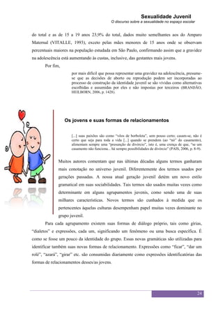 Sexualidade Juvenil
                                               O discurso sobre a sexualidade no espaço escolar


do total e as de 15 a 19 anos 23,9% do total, dados muito semelhantes aos do Amparo
Maternal (VITALLE, 1993), exceto pelas mães menores de 15 anos onde se observam
percentuais maiores na população estudada em São Paulo, confirmando assim que a gravidez
na adolescência está aumentando às custas, inclusive, das gestantes mais jovens.
       Por fim,
                      por mais difícil que possa representar uma gravidez na adolescência, presume-
                      se que as decisões de aborto ou reprodução podem ser incorporadas ao
                      processo de construção da identidade juvenil se são vividas como alternativas
                      escolhidas e assumidas por eles e não impostas por terceiros (BRANDÃO;
                      HEILBORN, 2006, p. 1428).




                  Os jovens e suas formas de relacionamentos


                      [...] suas paixões são como “vôos de borboleta”, sem pouso certo; casam-se, não é
                      certo que seja para toda a vida [...] quando se prendem (ao “nó” do casamento),
                      alimentam sempre uma “presunção de divórcio”, isto é, uma crença de que, “se um
                      casamento não funciona... há sempre possibilidades de divórcio” (PAIS, 2006, p. 8-9).


              Muitos autores comentam que nas últimas décadas alguns termos ganharam
              mais conotação no universo juvenil. Diferentemente dos termos usados por
              gerações passadas. A nossa atual geração juvenil detém um novo estilo
              gramatical em suas sociabilidades. Tais termos são usados muitas vezes como
              determinante em alguns agrupamentos juvenis, como sendo uma de suas
              milhares características. Novos termos são cunhados à medida que os
              pertencentes àquelas culturas desempenham papel muitas vezes dominante no
              grupo juvenil.
       Para cada agrupamento existem suas formas de diálogo próprio, tais como gírias,
“dialetos” e expressões, cada um, significando um fenômeno ou uma busca específica. É
como se fosse um pouco da identidade do grupo. Essas novas gramáticas são utilizadas para
identificar também suas novas formas de relacionamento. Expressões como “ficar”, “dar um
rolé”, “azará”, “girar” etc. são consumidas diariamente como expressões identificatórias das
formas de relacionamentos desses/as jovens.




                                                                                                        24
 