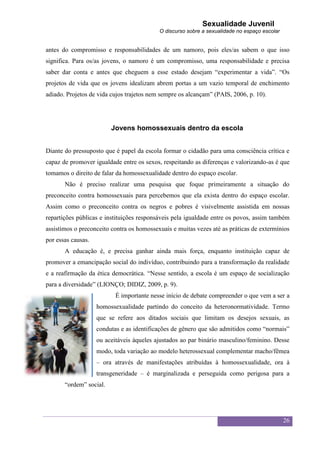 Sexualidade Juvenil
                                           O discurso sobre a sexualidade no espaço escolar


antes do compromisso e responsabilidades de um namoro, pois eles/as sabem o que isso
significa. Para os/as jovens, o namoro é um compromisso, uma responsabilidade e precisa
saber dar conta e antes que cheguem a esse estado desejam “experimentar a vida”. “Os
projetos de vida que os jovens idealizam abrem portas a um vazio temporal de enchimento
adiado. Projetos de vida cujos trajetos nem sempre os alcançam” (PAIS, 2006, p. 10).




                         Jovens homossexuais dentro da escola


Diante do pressuposto que é papel da escola formar o cidadão para uma consciência crítica e
capaz de promover igualdade entre os sexos, respeitando as diferenças e valorizando-as é que
tomamos o direito de falar da homossexualidade dentro do espaço escolar.
       Não é preciso realizar uma pesquisa que foque primeiramente a situação do
preconceito contra homossexuais para percebemos que ela exista dentro do espaço escolar.
Assim como o preconceito contra os negros e pobres é visivelmente assistida em nossas
repartições públicas e instituições responsáveis pela igualdade entre os povos, assim também
assistimos o preconceito contra os homossexuais e muitas vezes até as práticas de extermínios
por essas causas.
       A educação é, e precisa ganhar ainda mais força, enquanto instituição capaz de
promover a emancipação social do indivíduo, contribuindo para a transformação da realidade
e a reafirmação da ética democrática. “Nesse sentido, a escola é um espaço de socialização
para a diversidade” (LIONÇO; DIDIZ, 2009, p. 9).
                           É importante nesse início de debate compreender o que vem a ser a
                    homossexualidade partindo do conceito da heteronormatividade. Termo
                    que se refere aos ditados sociais que limitam os desejos sexuais, as
                    condutas e as identificações de gênero que são admitidos como “normais”
                    ou aceitáveis àqueles ajustados ao par binário masculino/feminino. Desse
                    modo, toda variação ao modelo heterossexual complementar macho/fêmea
                    – ora através de manifestações atribuídas à homossexualidade, ora à
                    transgeneridade – é marginalizada e perseguida como perigosa para a
       “ordem” social.




                                                                                              26
 
