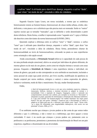 Sexualidade Juvenil
    o sufixo "ismo" é utilizado para identificar sobre a sexualidade no espaço escolar
                                       O discurso doença, enquanto o sufixo "dade",
    quer dizer "um modo de ser“, vinculado a idéia de cidadania.



       Segundo Guacira Lopes Louro, em nossa sociedade, a norma que se estabelece
historicamente remete ao homem branco, heterossexual, de classe média urbana, cristão, não-
deficiente; e esta passa a ser a referência que não precisa mais ser nomeada. Serão os “outros”
sujeitos sociais que se tornarão “marcados”, que se definirão e serão denominados a partir
desta referência. Desta forma, a mulher é representada como “segundo sexo” e gays e lésbicas
são descritos como desviantes da norma heterossexual (LOURO, 2001).
       Querendo explicar a diferença entre os sufixos “ismo” e “dade”, teremos: o sufixo
"ismo" que é utilizado para identificar doença, enquanto o sufixo "dade", quer dizer "um
modo de ser“, vinculado a idéia de cidadania. Dessa forma, pretendemos chamar de
homossexualidade ao invés de homossexualismo, colocando na pauta as suas experiências
como orientação e não opção sexual.
       Ainda conceituando, a Orientação Sexual refere-se à capacidade de cada pessoa de
ter uma profunda atração emocional, afetiva ou sexual por indivíduos de gênero diferente, do
mesmo gênero ou de mais de um gênero, assim como ter relações íntimas e sexuais com essas
pessoas. Enquanto a Identidade de Gênero é uma experiência interna e individual, em
termos de gênero, que pode ou não corresponder ao sexo atribuído no nascimento, incluindo o
senso pessoal do corpo (que pode envolver, por livre escolha, modificação da aparência ou
função corporal por meios médicos, cirúrgico e outros) e outras expressões de gênero,
inclusive vestimenta, modo de falar e maneirismos. Ou seja, mudar fenotipicamente.
       Então,
                      o ideal de homogeneização levava a crer que os/as estudantes negros/as, indígenas,
                      transexuais, lésbicas, meninos e meninas deveriam se adaptar às normas e à
                      normalidade. Com a repetição de imagens, linguagens, contos e repressão aos
                      comportamentos anormais (ser canhoto, por exemplo) se levariam os “desviantes” à
                      integração ao grupo, passando da minimização à eliminação das diferenças (defeitos).
                      E o que seria normal? Ser homem-macho? Ser mulher feminina? Ser negro quase
                      branco? Ser gay sem gestos “afetados”? Espera-se que o discriminado se esforce e
                      adapte-se às regras para que ele, o diferente, seja tratado como “igual”. Nessa visão,
                      “se o aluno for eliminando suas singularidades indesejáveis, será aceito em sua
                      plenitude” (Castro, 2006, p 217).

       É no ambiente escolar que crianças e jovens podem se dar conta de que somos todos
diferentes e que é a diferença, e não o temor ou a indiferença, que deve aguçar a nossa
curiosidade. E mais: é na escola que crianças e jovens podem ser, juntamente com os
professores e as professoras, promotores e promotoras da transformação do Brasil em um país
respeitoso, orgulhoso e disseminador da sua diversidade.

                                                                                                         27
 