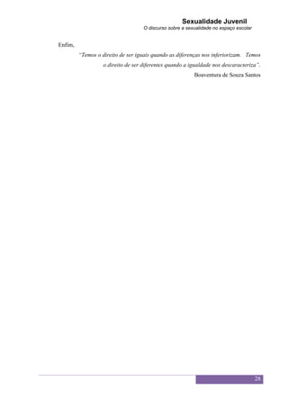 Sexualidade Juvenil
                                    O discurso sobre a sexualidade no espaço escolar


Enfim,
         “Temos o direito de ser iguais quando as diferenças nos inferiorizam. Temos
                   o direito de ser diferentes quando a igualdade nos descaracteriza”.
                                                          Boaventura de Souza Santos




                                                                                       28
 