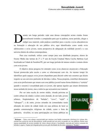 Sexualidade Juvenil
                                                  O discurso sobre a sexualidade no espaço escolar




D
             urante um longo período, cada uma dessas concepções acima citadas foram
             pessoalmente testadas e comparadas para que se pudesse, nesse período, chegar a
             redigir esse material, onde pudesse contribuir para a escola e os/as educadores/as
na formação e educação do seu público alvo, aqui identificados como sendo os/as
adolescentes e os/as jovens, numa perspectiva de adequação da realidade juvenil e o seu
universo dentro da cultura contemporânea.
        Para esse resultado, utilizo como campo para essa detalhada pesquisa, alunos do
Ensino Médio das turmas de 2º e 3º ano da Escola Estadual Maria Cecília Barbosa Leal
localizada na Cidade de Surubim/PE, por um longo período de intenso estudo e contato direto
com os/as jovens.
        O objetivo dessa pesquisa foi entender como os/as alunos/as encaravam a Educação
Sexual promovida pela escola e como se relacionavam com ela. Ao mesmo tempo foi
identificar quais espaços os/as jovens dispunham para discutir sobre tais assuntos que dizem
respeito ao seu universo particular de dúvidas e tabus. Nessa proposta, contribuir diretamente
com os/as profissionais que atuam com esse público juvenil numa forma dinâmica e “certeira”
quando o assunto é sexualidade para o/a jovem, não apenas àqueles que atuam diretamente
nessa unidade de ensino, mas a todos/as que acessarem esse material.
        Por ser uma escola de ensino médio, situada próxima ao
centro urbano da cidade e conter como alunado, de um lado, jovens
urbanos,    freqüentadores      de    “baladas”,     “raves”,     “night”    e
“reboques3”, e de outro, jovens oriundos de comunidades rurais
afastadas do centro da cidade tendo em suas práticas de lazer as
grandes comemorações religiosas da cidade, como a festa do
padroeiro, réveillon, ou raras participações em festas públicas no


3
  Reboque – Típico som urbano caracterizado por músicas com batida comumente eletrônica de volume alto,
emitido por caixas de som de alta potência, sendo puxado por um carro ou parado em vias públicas. Reúne uma
imensa quantidade de jovens oriundos de várias classes sociais e localidades, marcada por notório consumo de
bebidas e cigarro. Espaço privilegiado pelos jovens pela facilidade da diversão, consumo e “ficadas”.
                                                                                                         32
 