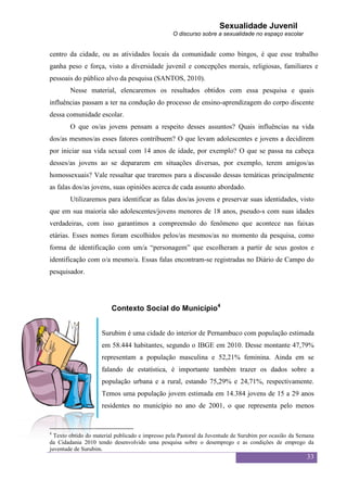 Sexualidade Juvenil
                                                 O discurso sobre a sexualidade no espaço escolar


centro da cidade, ou as atividades locais da comunidade como bingos, é que esse trabalho
ganha peso e força, visto a diversidade juvenil e concepções morais, religiosas, familiares e
pessoais do público alvo da pesquisa (SANTOS, 2010).
        Nesse material, elencaremos os resultados obtidos com essa pesquisa e quais
influências passam a ter na condução do processo de ensino-aprendizagem do corpo discente
dessa comunidade escolar.
        O que os/as jovens pensam a respeito desses assuntos? Quais influências na vida
dos/as mesmos/as esses fatores contribuem? O que levam adolescentes e jovens a decidirem
por iniciar sua vida sexual com 14 anos de idade, por exemplo? O que se passa na cabeça
desses/as jovens ao se depararem em situações diversas, por exemplo, terem amigos/as
homossexuais? Vale ressaltar que traremos para a discussão dessas temáticas principalmente
as falas dos/as jovens, suas opiniões acerca de cada assunto abordado.
        Utilizaremos para identificar as falas dos/as jovens e preservar suas identidades, visto
que em sua maioria são adolescentes/jovens menores de 18 anos, pseudo-s com suas idades
verdadeiras, com isso garantimos a compreensão do fenômeno que acontece nas faixas
etárias. Esses nomes foram escolhidos pelos/as mesmos/as no momento da pesquisa, como
forma de identificação com um/a “personagem” que escolheram a partir de seus gostos e
identificação com o/a mesmo/a. Essas falas encontram-se registradas no Diário de Campo do
pesquisador.




                         Contexto Social do Município4


                     Surubim é uma cidade do interior de Pernambuco com população estimada
                     em 58.444 habitantes, segundo o IBGE em 2010. Desse montante 47,79%
                     representam a população masculina e 52,21% feminina. Ainda em se
                     falando de estatística, é importante também trazer os dados sobre a
                     população urbana e a rural, estando 75,29% e 24,71%, respectivamente.
                     Temos uma população jovem estimada em 14.384 jovens de 15 a 29 anos
                     residentes no município no ano de 2001, o que representa pelo menos


4
  Texto obtido do material publicado e impresso pela Pastoral da Juventude de Surubim por ocasião da Semana
da Cidadania 2010 tendo desenvolvido uma pesquisa sobre o desemprego e as condições de emprego da
juventude de Surubim.
                                                                                                        33
 