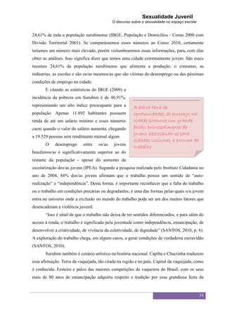 Sexualidade Juvenil
                                            O discurso sobre a sexualidade no espaço escolar


24,61% de toda a população surubinense (IBGE, População e Domicílios - Censo 2000 com
Divisão Territorial 2001). Se comparássemos esses números ao Censo 2010, certamente
teríamos um número mais elevado, porém vislumbraremos essas informações, para, com elas
obter as análises. Isso significa dizer que temos uma cidade extremamente jovem. São esses
mesmos 24,61% da população surubinense que alimenta a produção, o consumo, as
indústrias, as escolas e são os/as mesmos/as que são vítimas do desemprego ou das péssimas
condições de emprego na cidade.
       E citando as estatísticas do IBGE (2009) a
incidência da pobreza em Surubim é de 46,91%,
representando um alto índice preocupante para a         A baixa taxa de
população. Apenas 11.892 habitantes possuem             oportunidades de emprego na
renda de até um salário mínimo e esses números          cidade promove um grande
caem quando o valor do salário aumenta, chegando        êxodo, principalmente de
                                                        jovens deslocando-se para
a 19.529 pessoas sem rendimento mensal algum.
                                                        cidades vizinhas a procura de
       O    desemprego      entre   os/as    jovens
                                                        trabalho.
brasileiros/as é significativamente superior ao do
restante da população - apesar do aumento da
escolarização dos/as jovens (IPEA). Segundo a pesquisa realizada pelo Instituto Cidadania no
ano de 2004, 84% dos/as jovens afirmam que o trabalho possui um sentido de “auto-
realização” e “independência”. Desta forma, é importante reconhecer que a falta do trabalho
ou o trabalho em condições precárias ou degradantes, é uma das formas pelas quais o/a jovem
entra no universo onde a exclusão no mundo do trabalho pode ser um dos muitos fatores que
desencadeiam a violência juvenil.
       “Isso é sinal de que o trabalho não deixa de ter sentidos diferenciados, e para além do
acesso à renda, o trabalho é significado pela juventude como independência, emancipação, de
desenvolver a criatividade, de vivência da coletividade, de dignidade” (SANTOS, 2010, p. 6).
A exploração do trabalho chega, em alguns casos, a gerar condições de verdadeira escravidão
(SANTOS, 2010).
       Surubim também é cenário artístico na história nacional. Capiba e Chacrinha traduzem
essa afirmação. Terra da vaquejada, tão citada na região e no país. Capital da vaquejada, como
é conhecida. Festeira e palco das maiores competições de vaqueiros do Brasil, com os seus
mais de 80 anos de emancipação adquiriu respeito e tradição por essa grandiosa festa da


                                                                                               34
 