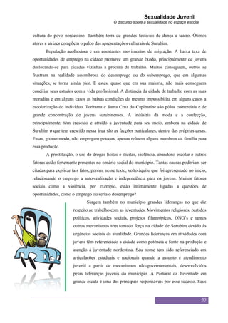 Sexualidade Juvenil
                                             O discurso sobre a sexualidade no espaço escolar


cultura do povo nordestino. Também terra de grandes festivais de dança e teatro. Ótimos
atores e atrizes compõem o palco das apresentações culturais de Surubim.
       População acolhedora e em constantes movimentos de migração. A baixa taxa de
oportunidades de emprego na cidade promove um grande êxodo, principalmente de jovens
deslocando-se para cidades vizinhas a procura de trabalho. Muitos conseguem, outros se
frustram na realidade assombrosa do desemprego ou do subemprego, que em algumas
situações, se torna ainda pior. E estes, quase que em sua maioria, não mais conseguem
conciliar seus estudos com a vida profissional. A distância da cidade de trabalho com as suas
moradias e em alguns casos as baixas condições do mesmo impossibilita em alguns casos a
escolarização do indivíduo. Toritama e Santa Cruz do Capibaribe são pólos comerciais e de
grande concentração de jovens surubinenses. A indústria da moda e a confecção,
principalmente, têm crescido e atraído a juventude para seu meio, embora na cidade de
Surubim o que tem crescido nessa área são as facções particulares, dentro das próprias casas.
Essas, grosso modo, não empregam pessoas, apenas reúnem alguns membros da família para
essa produção.
       A prostituição, o uso de drogas lícitas e ilícitas, violência, abandono escolar e outros
fatores estão fortemente presentes no cenário social do município. Tantas causas poderiam ser
citadas para explicar tais fatos, porém, nesse texto, volto àquilo que foi apresentado no início,
relacionando o emprego a auto-realização e independência para os jovens. Muitos fatores
sociais como a violência, por exemplo, estão intimamente ligadas a questões de
oportunidades, como o emprego ou seria o desemprego?
                              Surgem também no município grandes lideranças no que diz
                      respeito ao trabalho com as juventudes. Movimentos religiosos, partidos
                      políticos, atividades sociais, projetos filantrópicos, ONG‟s e tantos
                      outros mecanismos têm tomado força na cidade de Surubim devido às
                      urgências sociais da atualidade. Grandes lideranças em atividades com
                      jovens têm referenciado a cidade como potência e fonte na produção e
                      atenção à juventude nordestina. Seu nome tem sido referenciado em
                      articulações estaduais e nacionais quando a assunto é atendimento
                      juvenil a partir de mecanismos não-governamentais, desenvolvidos
                      pelas lideranças juvenis do município. A Pastoral da Juventude em
                      grande escala é uma das principais responsáveis por esse sucesso. Seus


                                                                                                35
 