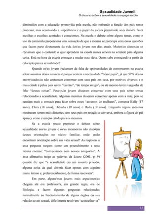 Sexualidade Juvenil
                                           O discurso sobre a sexualidade no espaço escolar


diminuídos com a educação promovida pela escola, não retirando a função dos pais nesse
processo, mas acentuando a importância e o papel da escola permitindo ao/a aluno/a fazer
escolhas e escolhas acertadas e conscientes. Na escola o debate sobre alguns temas, como o
uso da camisinha proporciona uma sensação de que a mesma se preocupa com essas questões
que fazem parte diretamente da vida dos/as jovens nos dias atuais. Muitos/as alunos/as se
reclamam que o conteúdo o qual aprendem na escola nunca servirá na verdade para alguma
coisa. Está na hora da escola começar a mudar essa idéia. Quem sabe começando a partir da
educação para a sexualidade?
       Quando os/as jovens reclamam da falta de oportunidades de conversarem na escola
sobre assuntos dessa natureza é porque sentem a necessidade “desse papo”, já que 57% dos/as
entrevistados/as não costumam conversar com seus pais em casa, por motivos diversos e o
mais citado é pelos pais serem “caretas”, “do tempo antigo”, ou até mesmo terem vergonha de
falar “dessas coisas”. Poucos/as jovens disseram conversar com seus pais sobre temas
relacionados a sexualidade. Algumas meninas disseram conversar apenas com a mãe, pois se
sentiam mais a vontade para falar sobre esses “assuntos de mulheres”, comenta Kelly (17
anos), Clara (18 anos), Didinha (19 anos) e Duda (19 anos). Enquanto alguns meninos
mostraram serem mais distantes com seus pais em relação à conversa, embora a figura do pai
apareça como exemplo citado para os meninos.
       Se a escola pouco promove o debate sobre
sexualidade aos/as jovens e os/as mesmos/as não dispõem
dessas orientações no núcleo familiar, onde então
encontram orientação sobre sua vida sexual? As respostas a
essa pergunta surgem como um preenchimento a uma
lacuna enorme: “conversamos com nossos amigos/as”. A
essa afirmativa trago as palavras de Louro (2001, p. 9)
quando diz que “a sexualidade era um assunto privado,
alguma coisa da qual deveria falar apenas com alguém
muito íntimo e, preferencialmente, de forma reservada”.
       Em parte, alguns/mas jovens mais arguciosos/as
chegam até o/a professor/a, em grande regra, o/a de
Biologia,   e   fazem   algumas    perguntas   relacionadas
normalmente ao funcionamento de alguns órgãos ou sua
relação ao ato sexual, dificilmente resolvem “aconselhar-se”

                                                                                              37
 