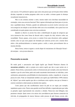 Sexualidade Juvenil
                                            O discurso sobre a sexualidade no espaço escolar


com esses/as. O/A professor/a aparece aqui como uma pessoa que servirá para retirar minhas
dúvidas, responder as minhas perguntas sobre sexo ou então a orientar quanto às doenças
sexualmente transmissíveis.
       Mas se um costuma orientar o outro, mesmo tendo os/as dois/duas necessidade de
orientação, como essa conversa funciona? Não é apenas informação que basta para o/a jovem,
mas a qualidade dessas. Portanto, quando um adolescente ou jovem resolve conversar com
os/as amigos/as em relação as suas dúvidas sobre sexo e/ou sexualidade, vale a pena levar em
consideração em quais grupos essas conversas acontecem.
       Quando se observa os jovens fica claro a identificação do grupo de amigos/as que
os/as mesmos/as têm como forma de discutir tudo a respeito da vida, inclusive sobre sua
sexualidade. Nesses grupos, os/as jovens se sentem livres para discutirem sobre qualquer
assunto; uma vez que esses grupos são formados por outros/as jovens com a mesma faixa
etária e têm preferencialmente os mesmos gostos e estilo; e assim, provavelmente têm as
mesmas dúvidas.
       Dessa forma, torna-se urgente a escola dispor de mecanismos de Educação Sexual –
de/com/para – os/as jovens alunos/as.




Preconceito na escola


De modo geral, o preconceito está ligado àquilo que Donald Winnicott chamou de
mecanismo primitivo, onde se projeta no/a outro/a aquilo que não se quer aceitar em si
próprio. Dessa forma, o preconceito contra o/a homossexual, por exemplo, seria uma forma de
repudiar o que de certa forma, pode está sendo encontrado interiormente no indivíduo, como
sentimentos, pensamentos, possibilidades de relacionamentos, medos, vergonha etc. só que na
pessoa do outro. Pode ser interpretado também com aquilo que Judith Butler (1999) chamou
de “abjetos” que seriam aqueles que não se constituem como sujeitos, mas que se formam o
exterior constitutivo relativamente ao domínio dos sujeitos.
       Como parece que não escolheríamos nascer de pele na cor negra, por exemplo,
repudiamos quem a tem. Parece uma questão social bem definida e organizada para que todas
as gerações sigam rigorosamente tais conceitos e atitudes. Parece-nos uma bobagem, mas
prestemos atenção. Quais atores e/ou atrizes são convidados/as para fazerem comerciais de
televisão, de propagandas de marcas famosas senão pessoas de pele branca, jovem, não-

                                                                                               38
 