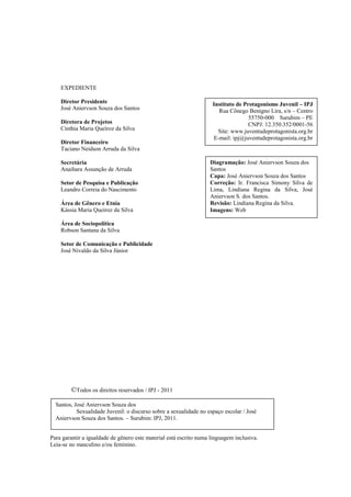 Sexualidade Juvenil
                                                     O discurso sobre a sexualidade no espaço escolar




    EXPEDIENTE

    Diretor Presidente                                              Instituto de Protagonismo Juvenil – IPJ
    José Aniervson Souza dos Santos                                   Rua Cônego Benigno Lira, s/n – Centro
                                                                                   55750-000 Surubim – PE
    Diretora de Projetos                                                           CNPJ: 12.350.352/0001-56
    Cinthia Maria Queiroz da Silva                                    Site: www.juventudeprotagonista.org.br
                                                                    E-mail: ipj@juventudeprotagonista.org.br
    Diretor Financeiro
    Taciano Neidson Arruda da Silva

    Secretária                                                     Diagramação: José Aniervson Souza dos
    Anaihara Assunção de Arruda                                    Santos
                                                                   Capa: José Aniervson Souza dos Santos
    Setor de Pesquisa e Publicação                                 Correção: Ir. Francisca Simony Silva de
    Leandro Correia do Nascimento                                  Lima, Lindiana Regina da Silva, José
                                                                   Aniervson S. dos Santos.
    Área de Gênero e Etnia                                         Revisão: Lindiana Regina da Silva.
    Kássia Maria Queiroz da Silva                                  Imagens: Web

    Área de Sociopolítica
    Robson Santana da Silva

    Setor de Comunicação e Publicidade
    José Nivaldo da Silva Júnior




        ©Todos os direitos reservados / IPJ - 2011

  Santos, José Aniervson Souza dos
           Sexualidade Juvenil: o discurso sobre a sexualidade no espaço escolar / José
  Aniervson Souza dos Santos. – Surubim: IPJ, 2011.


Para garantir a igualdade de gênero este material está escrito numa linguagem inclusiva.
Leia-se no masculino e/ou feminino.

                                                                                                               3
 