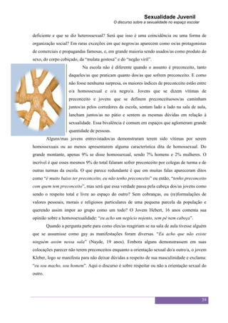 Sexualidade Juvenil
                                              O discurso sobre a sexualidade no espaço escolar


deficiente e que se diz heterossexual? Será que isso é uma coincidência ou uma forma de
organização social? Em raras exceções em que negros/as aparecem como os/as protagonistas
de comerciais e propagandas famosas, e, em grande maioria sendo usados/as como produto do
sexo, do corpo cobiçado, da “mulata gostosa” e do “negão viril”.
                            Na escola não é diferente quando o assunto é preconceito, tanto
                     daqueles/as que praticam quanto dos/as que sofrem preconceito. E como
                     não fosse nenhuma surpresa, os maiores índices de preconceito estão entre
                     o/a homossexual e o/a negro/a. Jovens que se dizem vítimas de
                     preconceito e jovens que se definem preconceituosos/as caminham
                     juntos/as pelos corredores da escola, sentam lado a lado na sala de aula,
                     lancham juntos/as no pátio e sentem as mesmas dúvidas em relação à
                     sexualidade. Essa bivalência é comum em espaços que aglomeram grande
                     quantidade de pessoas.
         Alguns/mas jovens entrevistados/as demonstraram terem sido vítimas por serem
homossexuais ou ao menos apresentarem alguma característica dita de homossexual. Do
grande montante, apenas 9% se disse homossexual, sendo 7% homens e 2% mulheres. O
incrível é que esses mesmos 9% do total falaram sofrer preconceito por colegas de turma e de
outras turmas da escola. O que parece redundante é que em muitas falas apareceram ditos
como “é muito baixo ter preconceito, eu não tenho preconceito” ou então, “tenho preconceito
com quem tem preconceito”, mas será que essa verdade passa pela cabeça dos/as jovens como
sendo o respeito total e livre ao espaço do outro? Sem cobranças, ou (re)formulações de
valores pessoais, morais e religiosos particulares de uma pequena parcela da população e
querendo assim impor ao grupo como um todo? O Jovem Hebert, 16 anos comenta sua
opinião sobre a homossexualidade: “eu acho um negócio nojento, sem pé nem cabeça”.
         Quando a pergunta parte para como eles/as reagiriam se na sala de aula tivesse alguém
que se assumisse como gay as manifestações foram diversas. “Eu acho que não existe
ninguém assim nessa sala” (Nayde, 19 anos). Embora alguns demonstrassem em suas
colocações parecer não terem preconceitos enquanto a orientação sexual do/a outro/a, o jovem
Kleber, logo se manifesta para não deixar dúvidas a respeito de sua masculinidade e exclama:
“eu sou macho, sou homem”. Aqui o discurso é sobre respeitar ou não a orientação sexual do
outro.




                                                                                                 39
 