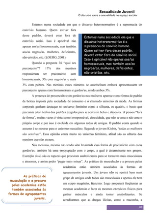 Sexualidade Juvenil
                                                      O discurso sobre a sexualidade no espaço escolar


                Estamos numa sociedade em que o discurso heteronormativo é a supremacia do
         convívio humano. Quem estiver fora
         desse padrão, deverá estar fora do
                                                          Estamos numa sociedade em que o
         convívio social. Isso é aplicável não            discurso heteronormativo é a
         apenas aos/as homossexuais, mas também           supremacia do convívio humano.
         aos/as negros/as, mulheres, deficientes,         Quem estiver fora desse padrão,
                                                          deverá estar fora do convívio social.
         não-cristãos, etc. (LOURO, 2001).
                                                          Isso é aplicável não apenas aos/as
                Quando a pergunta foi “qual seu           homossexuais, mas também aos/as
         preconceito”?    17%       dos    meninos        negros/as, mulheres, deficientes,
         responderam     ter    preconceito    com        não-cristãos, etc.

         homossexuais, 3% com negros/as e mais
         3% com pobres. Nas meninas esses números se assemelham embora apresentassem ter
         preconceito apenas com homossexuais e gordos/as, sendo ambos 3%.
                A presença do preconceito com gordos/as nas mulheres aparece como forma de padrão
         da beleza imposta pela sociedade de consumo e o chamado universo da moda. As formas
         corporais ganham destaque no universo feminino como a silhueta, os quadris, o busto que
         precisam estar dentro dos padrões exigidos para se sentirem belas e atraentes. A pessoa “fora
         de forma”, muitas vezes é vista como irresponsável, descuidada, que não se ama e não ama o
         próprio corpo e por isso é excluída em algumas rodas de amigas. O padrão conta quando o
         assunto é se mostrar para o universo masculino. Segundo o jovem Kleber, “todas as mulheres
         são sensíveis”. Essa opinião conta muito no universo feminino, afinal são os olhares dos
         meninos que elas atraem.
                Nos meninos, mesmo não tendo sido levantada essa forma de preconceito com os/as
         gordos/as, também há uma preocupação com o corpo, a qual é determinante nos grupos.
         Exemplo disso são os rapazes que procuram anabolizantes para se tornarem mais musculosos
         e atraentes, e assim poder “pegar mais minas”. As práticas de musculação e a procura pelas
                                          academias    estão   também       associadas     às   formas    de
                                          agrupamentos juvenis. Um jovem não se sentirá bem num
         As práticas de
                                          grupo de amigos onde todos são musculosos e apenas ele tem
 musculação e a procura
                                          um corpo magrinho, franzino. Logo procurará freqüentar as
  pelas academias estão
  também associadas às                    mesmas academias e fazer os mesmos exercícios físicos para
formas de agrupamentos                    ganhar   músculos     e   ainda     tomar      anabolizantes.   Se
                juvenis.                  acreditarmos que as drogas ilícitas, como a maconha, a

                                                                                                          40
 