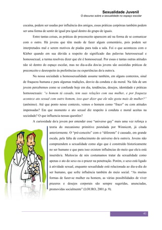 Sexualidade Juvenil
                                            O discurso sobre a sexualidade no espaço escolar


cocaína, podem ser usadas por influência dos amigos, essas práticas corpóreas também podem
ser uma forma de sentir de igual pra igual dentro do grupo de iguais.
       Entre tantas coisas, as práticas de preconceito aparecem até na forma de se comunicar
com o outro. Há jovens que têm medo de fazer algum comentário, pois podem ser
interpretados mal e serem motivos de piadas para toda a sala. Foi o que aconteceu com o
Kleber quando em sua dúvida a respeito do significado das palavras heterossexual e
homossexual, a turma resolveu dizer que ele é homossexual. Por essas e tantas outras atitudes
não só dentro do espaço escolar, mas no dia-a-dia dos/as jovens são assistidas práticas de
preconceito e desrespeito às preferências ou experiências do/a outro/a.
       Na nossa sociedade a homossexualidade assume também, em alguns contextos, sinal
de fraqueza humana e para algumas tradições, desvio da conduta e da moral. Na fala de um
jovem percebemos como se confunde hoje em dia, tendências, desejos, identidade e práticas
homossexuais: “o homem tá casado, tem suas relações com sua mulher, e por fraqueza
acontece ato sexual com outro homem, isso quer dizer que ele não gosta mais de mulher?”
(anônimo). Até que ponto nesse contexto, vemos o homem como “fraco” ou com atitudes
impensadas? Em que momento o ato sexual diz respeito à conduta e moral aceitas na
sociedade? O que influencia nessas questões?
       A curiosidade do/a jovem por entender esse “universo gay” mais uma vez reforça a
                    teoria do mecanismo primitivo postulada por Winnicott, já citada
                    anteriormente. O “pré-conceito” com o “diferente” é causado, em grande
                    escala, pela falta de conhecimento do universo do/a outro/a. Jovens não
                    compreendem a sexualidade como algo que é construído historicamente
                    no ser humano e que para isso existem influências do meio que ele/a está
                    inserido/a. Muitos/as de nós costumamos tratar da sexualidade como
                    apenas o ato do sexo ou o prazer na penetração. Porém, o sexo está ligado
                    à atividade sexual, enquanto sexualidade está relacionada ao dia-a-dia do
                    ser humano, que sofre influência também do meio social. “As muitas
                    formas de fazer-se mulher ou homem, as várias possibilidades de viver
                    prazeres e desejos corporais são sempre sugeridas, anunciadas,
                    promovidas socialmente” (LOURO, 2001.p. 9).




                                                                                               41
 