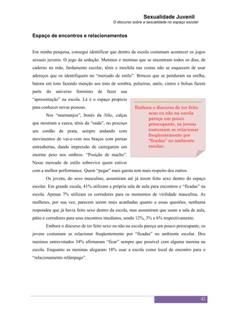 Sexualidade Juvenil
                                           O discurso sobre a sexualidade no espaço escolar


Espaço de encontros e relacionamentos


Em minha pesquisa, consegui identificar que dentro da escola costumam acontecer os jogos
sexuais juvenis. O jogo da sedução. Meninos e meninas que se encontram todos os dias, de
caderno na mão, fardamento escolar, tênis e mochila nas costas não se esquecem de usar
adereços que os identifiquem no “mercado de estilo”. Brincos que se penduram na orelha,
batons em tons fazendo menção aos tons de sombra, pulseiras, anéis, cintos e bolsas fazem
parte   do   universo   feminino   de   fazer   sua
“apresentação” na escola. Lá é o espaço propício
para conhecer novas pessoas.                           Embora o discurso de ter feito
        Nos “marmanjos”, bonés da Nike, calças              sexo ou não na escola
                                                            pareça um pouco
que mostram a cueca, tênis da “onda”, no pescoço            preocupante, os jovens
um cordão de prata, sempre andando com                      costumam se relacionar
                                                            freqüentemente por
movimentos de vai-e-vem nos braços com pernas               “ficadas” no ambiente
entreabertas, dando impressão de carregarem um              escolar.
enorme peso nos ombros. “Posição de macho”.
Nesse mercado de estilo sobrevive quem estiver
com a melhor performance. Quem “pegar” mais garota tem mais respeito dos outros.
        Os jovens, do sexo masculino, assumiram até já terem feito sexo dentro do espaço
escolar. Em grande escala, 41% utilizam a própria sala de aula para encontros e “ficadas” na
escola. Apenas 7% utilizam os corredores para os momentos de virilidade masculina. As
mulheres, por sua vez, parecem serem mais acanhadas quanto a essas questões, nenhuma
respondeu que já havia feito sexo dentro da escola, mas assumiram que usam a sala de aula,
pátio e corredores para seus encontros imediatos, sendo 12%, 3% e 6% respectivamente.
        Embora o discurso de ter feito sexo ou não na escola pareça um pouco preocupante, os
jovens costumam se relacionar freqüentemente por “ficadas” no ambiente escolar. Dos
meninos entrevistados 34% afirmaram “ficar” sempre que possível com alguma menina na
escola. Enquanto as meninas alegaram 18% usar a escola como local de encontro para o
“relacionamento relâmpago”.




                                                                                              42
 