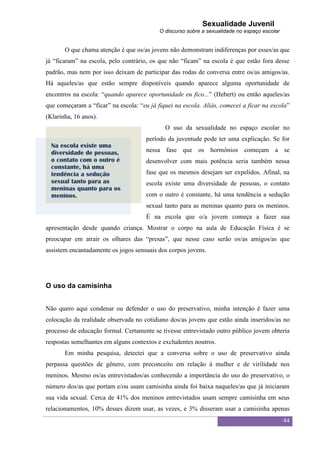 Sexualidade Juvenil
                                           O discurso sobre a sexualidade no espaço escolar


       O que chama atenção é que os/as jovens não demonstram indiferenças por esses/as que
já “ficaram” na escola, pelo contrário, os que não “ficam” na escola é que estão fora desse
padrão, mas nem por isso deixam de participar das rodas de conversa entre os/as amigos/as.
Há aqueles/as que estão sempre disponíveis quando aparece alguma oportunidade de
encontros na escola: “quando aparece oportunidade eu fico...” (Hebert) ou então aqueles/as
que começaram a “ficar” na escola: “eu já fiquei na escola. Aliás, comecei a ficar na escola”
(Klarinha, 16 anos).
                                             O uso da sexualidade no espaço escolar no
                                      período da juventude pode ter uma explicação. Se for
  Na escola existe uma
  diversidade de pessoas,             nessa fase que os hormônios começam a se
  o contato com o outro é             desenvolver com mais potência seria também nessa
  constante, há uma
  tendência a sedução                 fase que os mesmos desejam ser expelidos. Afinal, na
  sexual tanto para as                escola existe uma diversidade de pessoas, o contato
  meninas quanto para os
  meninos.                            com o outro é constante, há uma tendência a sedução
                                      sexual tanto para as meninas quanto para os meninos.
                                      É na escola que o/a jovem começa a fazer sua
apresentação desde quando criança. Mostrar o corpo na aula de Educação Física é se
preocupar em atrair os olhares das “presas”, que nesse caso serão os/as amigos/as que
assistem encantadamente os jogos sensuais dos corpos jovens.




O uso da camisinha


Não quero aqui condenar ou defender o uso do preservativo, minha intenção é fazer uma
colocação da realidade observada no cotidiano dos/as jovens que estão ainda inseridos/as no
processo de educação formal. Certamente se tivesse entrevistado outro público jovem obteria
respostas semelhantes em alguns contextos e excludentes noutros.
       Em minha pesquisa, detectei que a conversa sobre o uso de preservativo ainda
perpassa questões de gênero, com preconceito em relação à mulher e de virilidade nos
meninos. Mesmo os/as entrevistados/as conhecendo a importância do uso do preservativo, o
número dos/as que portam e/ou usam camisinha ainda foi baixa naqueles/as que já iniciaram
sua vida sexual. Cerca de 41% dos meninos entrevistados usam sempre camisinha em seus
relacionamentos, 10% desses dizem usar, as vezes, e 3% disseram usar a camisinha apenas
                                                                                              44
 