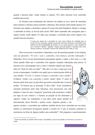 Sexualidade Juvenil
                                                  O discurso sobre a sexualidade no espaço escolar


quando a parceira pede. Ainda citando os rapazes 10% deles disseram levar camisinha
também para escola.
        Se fizermos uma comparação dos números em relação ao uso e porte de camisinha
pelos meninos e meninas iremos perceber a diferença. Das meninas entrevistadas apenas 21%
disseram usar sempre a camisinha e apenas 6% usam sem tanta freqüência. Quanto a carregar
a camisinha na bolsa, ou levá-la para escola 100% delas respondeu não carregarem para o
espaço escolar, sendo apenas 3% delas que carregam a camisinha para outros lugares e/ou
quando marcam encontros.
                         É assim que, apesar de a camisinha ser vista como símbolo de virilidade para os
                         jovens do sexo masculino, quando encontrada nas bolsas femininas é percebida como
                         símbolo da não-confiabilidade da menina, ou, em outras palavras, como atestado de
                         que a menina é “atirada”, “galinha”, “transa com todo mundo” e, portanto, não é uma
                         menina confiável, “de família” (KNAUTH; GONÇALVES, 2006, p. 102).

        Para os/as jovens é necessário e importante o uso da camisinha quando vai ter relações
com seu parceiro/a. “O certo é usar a camisinha, evita doenças, gravidez indesejada...”
(Klarinha). Os/As jovens demonstraram preocupação quanto a saúde, o bem estar, e a vida
futura quando falam que a camisinha evita algumas situações indesejadas pela pessoa. O
discurso com a preocupação com o corpo é sinônimo daquilo que chamei
antes de “ritual de culto ao corpo5”. Mas não é só com o corpo que os/as
jovens se preocupam, é também com aquilo que as outras pessoas dirão de
suas atitudes. “O certo é o homem carregar a camisinha e não a mulher”
(Valdete); “mulher com camisinha é mulher safada” (Kati, 17 anos). O
discurso parte mais uma vez para dizer que portar camisinha não é coisa de
mulher. “O homem que se preocupe. É dever dele”. Esses comentários
transitam facilmente pelas falas femininas. Esse preconceito com elas
próprias é causa de uma “conquista” geracional onde posiciona a mulher
em lugar de sexo inferior e o homem na posição de Ser dominante e
superior. Ainda, em contraponto a essa idéia existe quem acredite na
desconstrução dessa filosofia e prática social. Algumas garotas e até
garotos aceitam e concordam que mulheres também devem levar camisinha em sua bolsa,
embora os sentimentos divergissem quando o assunto foi “o que os meninos achariam se
encontrasse na bolsa de alguma mulher uma camisinha?”. São perguntas e questionamentos


5
 Termo encontrado no capítulo sobre Corpo e sexualidade, o jovem em questão, no sub-tema: os jovens e a
moda.

                                                                                                          45
 