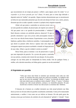 Sexualidade Juvenil
                                            O discurso sobre a sexualidade no espaço escolar


que necessitariam de um tempo pra pensar e refletir e para alguns como foi citado “só sei
responder se já tivesse passado por isso” (Joaci, 16 anos), pois se torna algo delicado e
depende muito da “mulher” em questão. Alguns meninos demonstraram que se encontrassem
na bolsa de suas namoradas pensariam que ela está com desejo de fazer sexo, outros, poucos,
disseram que ela se cuida e quando o assunto é a própria irmã, ninguém responde.
       Afinal, até que ponto a camisinha no universo jovem vem a
ser uma questão de cuidado, de preservação, de respeito ao/a outro/a?
Até que ponto vem a ser questão de promiscuidade e “safadeza”?
Qual discurso costuma ser proferido pelos/as alunos/as? O que se
percebe claramente é que os/as jovens estão preocupados mesmo é
com viver sua vida de forma intensa. Experimentar o novo, descobrir
hipóteses, quebrar tabus e desbravar caminhos. A preocupação com o
que dizem ou pensam sobre eles/as é apenas mais uma etapa que
conseguem superar aos poucos acertando e errando no longo percurso
de suas vidas. Afinal, o que de verdade é correto ou errado?
       Dessa forma, para as meninas o uso do preservativo é quase
que uma imposição do parceiro. Se o jovem não portar a camisinha
em sua carteira, a menina está à mercê de seus desejos. Se ela, porém,
carregar em sua bolsa pode ser interpretada de forma errada. Está de qualquer forma, a
mulher, sob a decisão masculina, em linhas gerais, quanto ao uso da camisinha?




A Virgindade em questão


              “Acho que nessa sala foram os meninos que iniciaram mais cedo sua vida
              sexual. As meninas têm mais receio por causa da sociedade. As mulheres têm
              que ter um voto de castidade” (Kelly, 17 anos); “eu discordo da Kelly, agora
              está mais aberto para as mulheres terem relações” (Kíria, 17 anos); “o homem
              começa sua vida sexual primeiro, começa a se masturbar primeiro. Os pais
              incentivam o menino a iniciar sua vida sexual e as meninas não” (Hebert).

       O discurso de o homem ou a mulher iniciarem sua vida sexual primeiro nas falas
dos/as jovens nos dá uma idéia de questões socialmente construídas. Como já foi mencionado
anteriormente, a mulher é vista como um ser inferior ao homem. Ela não pode gozar das
mesmas coisas que um homem, do contrário ela será chamada de “galinha” e “atirada”. Tratar

                                                                                               46
 