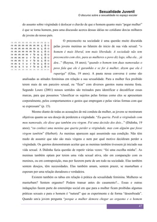 Sexualidade Juvenil
                                              O discurso sobre a sexualidade no espaço escolar


do assunto sobre virgindade é deslocar o chavão de que o homem quanto mais “pegar mulher”
é que se torna homem, para uma discussão acerca dessas idéias no cotidiano dos/as milhares
de jovens do nosso país.
                                  O preconceito na sociedade é uma questão muito discutida
                           pelas jovens meninas ao falarem do inicio de sua vida sexual: “o
                           homem é mais liberal, tem mais liberdade. A sociedade não tem
                           preconceito com eles, para as mulheres o povo diz logo, olha ela... já
                           deu...” (Rayssa, 18 anos); “quando o homem tem duas namoradas o
                           povo fala que ele é garanhão e se for à mulher, dizem que ela é
                           rapariga” (Glau, 19 anos). A pauta nessa conversa é como são
analisadas as atitudes femininas em relação a sua sexualidade. Para a mulher fica proibido
terem mais de um parceiro sexual, ou “ficar” com diversos garotos numa mesma festa.
Segundo Louro (2001) nossos sentidos são treinados para identificar e decodificar essas
marcas, para que possamos “classificar os sujeitos pelas formas como eles se apresentam
corporalmente, pelos comportamentos e gestos que empregam e pelas várias formas com que
se expressam” (p. 15).
       Mesmo diante de todas as acusações de má conduta da mulher, as jovens se mostraram
objetivas quanto ao seu desejo de perderem a virgindade. “Eu queria. Perdi a virgindade com
meu namorado, ele disse que também era virgem. Foi uma decisão dos dois...” (Didinha, 19
anos); “eu conheci uma menina que queria perder a virgindade, mas com alguém que fosse
virgem também” (Herbert). As meninas aparecem aqui assumindo sua condição. Não têm
medo de assumir que não são mais virgens e nem por qual motivo decidiram perder a
virgindade. Os garotos demonstraram aceitar que as meninas também tivessem já iniciado sua
vida sexual. A Didinha fazia questão de repetir várias vezes: “foi uma escolha minha”. As
meninas também optam por terem uma vida sexual ativa, não em comparação com os
meninos, ou em contraposição, mas por fazerem parte de um todo na sociedade. Elas também
sentem desejos, têm necessidades. Elas também amam, sentem prazer, se masturbam e
esperam por uma relação duradoura e verdadeira.
       Existem também os tabus em relação à prática da sexualidade feminina. Mulheres se
masturbam? Sentem orgasmo? Podem transar antes do casamento?... Essas e outras
indagações fazem parte do estereótipo social em que para a mulher ficam proibidas algumas
práticas sexuais e para o homem é “natural” que as experimente e de forma “desenfreada”.
Quando um/a jovem pergunta “porque a mulher demora chegar ao orgasmo e o homem

                                                                                                 47
 
