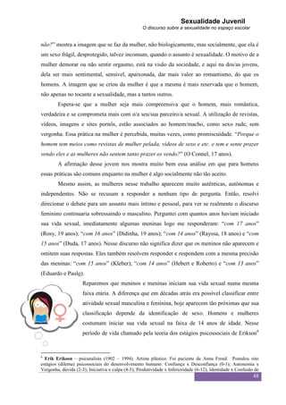 Sexualidade Juvenil
                                                    O discurso sobre a sexualidade no espaço escolar


não?” mostra a imagem que se faz da mulher, não biologicamente, mas socialmente, que ela é
um sexo frágil, desprotegido, talvez incomum, quando o assunto é sexualidade. O motivo de a
mulher demorar ou não sentir orgasmo, está na visão da sociedade, e aqui na dos/as jovens,
dela ser mais sentimental, sensível, apaixonada, dar mais valor ao romantismo, do que os
homens. A imagem que se criou da mulher é que a mesma é mais reservada que o homem,
não apenas no tocante a sexualidade, mas a tantos outros.
        Espera-se que a mulher seja mais compreensiva que o homem, mais romântica,
verdadeira e se comprometa mais com o/a seu/sua parceiro/a sexual. A utilização de revistas,
vídeos, imagens e sites pornôs, estão associados ao homem/macho, como sexo rude, sem
vergonha. Essa prática na mulher é percebida, muitas vezes, como promiscuidade. “Porque o
homem tem meios como revistas de mulher pelada, vídeos de sexo e etc. e tem e sente prazer
vendo eles e as mulheres não sentem tanto prazer os vendo?” (O Connel, 17 anos).
        A afirmação desse jovem nos mostra muito bem essa análise em que para homens
essas práticas são comuns enquanto na mulher é algo socialmente não tão aceito.
        Mesmo assim, as mulheres nesse trabalho aparecem muito autênticas, autônomas e
independentes. Não se recusam a responder a nenhum tipo de pergunta. Então, resolvi
direcionar o debate para um assunto mais íntimo e pessoal, para ver se realmente o discurso
feminino continuaria sobressaindo o masculino. Perguntei com quantos anos haviam iniciado
sua vida sexual, imediatamente algumas meninas logo me responderam: “com 17 anos”
(Rosy, 19 anos); “com 16 anos” (Didinha, 19 anos); “com 14 anos” (Rayssa, 18 anos) e “com
15 anos” (Duda, 17 anos). Nesse discurso não significa dizer que os meninos não aparecem e
omitem suas respostas. Eles também resolvem responder e respondem com a mesma precisão
das meninas: “com 15 anos” (Kleber); “com 14 anos” (Hebert e Roberto) e “com 13 anos”
(Eduardo e Paulo).
                     Reparemos que meninos e meninas iniciam sua vida sexual numa mesma
                     faixa etária. A diferença que em décadas atrás era possível classificar entre
                     atividade sexual masculina e feminina, hoje aparecem tão próximas que sua
                     classificação depende da identificação de sexo. Homens e mulheres
                     costumam iniciar sua vida sexual na faixa de 14 anos de idade. Nesse
                     período de vida chamado pela teoria dos estágios psicossociais de Erikson6


6
  Erik Erikson – psicanalista (1902 – 1994). Artista plástico. Foi paciente de Anna Freud. Postulou oito
estágios (dilema) psicossociais do desenvolvimento humano: Confiança x Desconfiança (0-1); Autonomia x
Vergonha, dúvida (2-3); Iniciativa x culpa (4-5); Produtividade x Inferioridade (6-12); Identidade x Confusão de
                                                                                                             48
 