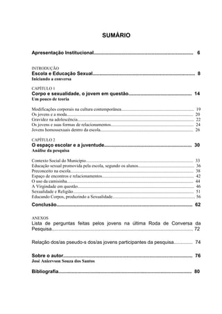 Sexualidade Juvenil
                                                               O discurso sobre a sexualidade no espaço escolar


                                                        SUMÁRIO

Apresentação Institucional.......................................................................... 6


INTRODUÇÃO
Escola e Educação Sexual............................................................................ 8
Iniciando a conversa

CAPÍTULO 1
Corpo e sexualidade, o jovem em questão............................................... 14
Um pouco de teoria

Modificações corporais na cultura contemporânea.................................................................                      19
Os jovens e a moda.................................................................................................................   20
Gravidez na adolescência........................................................................................................      22
Os jovens e suas formas de relacionamentos..........................................................................                  24
Jovens homossexuais dentro da escola...................................................................................               26

CAPÍTULO 2
O espaço escolar e a juventude................................................................. 30
Análise da pesquisa

Contexto Social do Município................................................................................................ 33
Educação sexual promovida pela escola, segundo os alunos.................................................. 36
Preconceito na escola.............................................................................................................. 38
Espaço de encontros e relacionamentos.................................................................................. 42
O uso da camisinha................................................................................................................. 44
A Virgindade em questão........................................................................................................ 46
Sexualidade e Religião............................................................................................................ 51
Educando Corpos, produzindo a Sexualidade.......................................................................... 56
Conclusão..................................................................................................... 62

ANEXOS
Lista de perguntas feitas pelos jovens na última Roda de Conversa da
Pesquisa......................................................................................................... 72

Relação dos/as pseudo-s dos/as jovens participantes da pesquisa.............. 74

Sobre o autor................................................................................................ 76
José Aniervson Souza dos Santos

Bibliografia................................................................................................... 80



                                                                                                                                       4
 