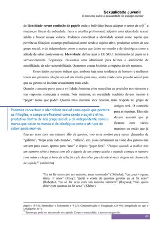 Sexualidade Juvenil
                                                        O discurso sobre a sexualidade no espaço escolar


       de identidade versus confusão de papéis onde o indivíduo busca adaptar o senso de self 7 a
       mudanças físicas da puberdade, fazer a escolha profissional, adquirir uma identidade sexual
       adulta e buscar novos valores. Podemos conceituar a identidade sexual como aquilo que
       permite as filiações; o campo profissional como sendo o sujeito ativo, produtivo dentro de seu
       grupo social; o de independente como a marca que deixo no mundo e de ideológica como a
       atitude de saber posicionar-se. Identidade: define aqui o EU SOU. Sentimento de quem se é
       verdadeiramente. Segurança. Buscamos uma identidade para termos o sentimento de
       estabilidade, de não vulnerabilidade. Queremos contar histórias a respeito de nós mesmos.
               Esses dados parecem indicar que, embora haja uma tendência de homens e mulheres
       terem sua primeira relação sexual em idades próximas, ainda existe certa pressão social para
       que os garotos se iniciem sexualmente mais cedo.
       Quando o assunto parte para a virilidade feminina e/ou masculina as precisões nos números e
       nas respostas começam a mudar. Pois meninos, na sociedade machista devem mesmo é
       “pegar” todas que poder. Quanto mais meninas eles ficarem, mais respeito no grupo de
                                                                                    amigos terá. O contrário
Podemos conceituar a identidade sexual como aquilo que permite                      para as meninas. Elas não
as filiações; o campo profissional como sendo o sujeito ativo,
                                                                                    devem assumir que já
produtivo dentro de seu grupo social; o de independente como a
marca que deixo no mundo e de ideológica como a atitude de                          ficaram     com       vários
saber posicionar-se.                                                                meninos ou então que já
       fizeram sexo com um número alto de garotos, isso seria motivo para serem chamadas de
       “galinha”, “trepa com todo mundo”, “infiéis”, etc. essas certamente na visão dos garotos não
       servem para casar, apenas para “usar” e depois “jogar fora”. “Porque quando a mulher tem
       um namoro sério e transa com ele e depois de um tempo acaba e quando começa o namoro
       com outro e chega a hora da relação e ele descobre que ela não é mais virgem ele chama ela
       de safada?” (anônimo)


                       “Eu só fiz sexo com um menino, meu namorado” (Didinha); “eu casei virgem,
                       tinha 17 anos” (Rosy); “perdi a conta de quantas garotas eu já fiz sexo”
                       (Roberto); “eu só fiz sexo com um menino também” (Rayssa); “não quero
                       dizer com quantas eu fiz sexo” (Kleber).




       papéis (13-18); Intimidade x Isolamento (19-25); Generatividade x Estagnação (26-40); Integridade do ego x
       Desespero (41+).
       7
         Termo que pode ser encontrado no capítulo Corpo e sexualidade, o jovem em questão.
                                                                                                              49
 