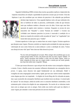 Sexualidade Juvenil
                                           O discurso sobre a sexualidade no espaço escolar


       Segundo Goldenberg (2006) existem duas teorias que podem explicar a imprecisão das
 respostas masculinas em relação à quantidade de parceiras sexuais que já tiveram. Uma das
 hipóteses é que eles acreditam que seu número de parceiras é tão reduzido que preferem
               declarar algo impressivo. Uma segunda hipótese seria a de que realmente eles
               não se lembrem de todas as parceiras, confirmando a idéia de que homens
               mais que mulheres tendem a dissociar sexo de afeto. Existe aqui uma forte
               oposição de papéis entre meninos e meninas. Enquanto os jovens do sexo
               masculino são “forçados” a serem “homens de verdade” e viverem sua
               virilidade com inúmeras parceiras às jovens é reservado à condição de se
               darem ao respeito do contrário serão acusadas de “putas” ou “vagabundas” por
               terem tido mais parceiros que a “média”.
       Existem aqueles/as é claro que se sentem bem em serem virgens. Existem aqueles/as
que desejam casar virgens. Discurso contrário ao imposto pela sociedade do corpo que prega a
valorização do sexo como forma de se auto-conhecer e como a satisfação do outro. Vemos
esse desejo de uma vida “pura” bem clara nas falas desses/as jovens:


              “Eu me sinto privilegiada por ser pura. Meus amigos não acreditam que eu sou
              virgem porque tenho 19 anos, eles dizem que não sou mais virgem” (Duda², 19
              anos); “quero encontrar uma mulher e casar com ela ainda virgem. Antes eu
              tinha vergonha de dizer que era virgem ainda e mentia pra me sentir grande,
              mas hoje não tenho mais vergonha” (Berg).

       É claro que nesses discursos o que está por trás são muitas vezes concepções religiosas
e morais. Como a família encara tais assuntos influencia diretamente nas concepções dos/as
jovens. A igreja, nesse discurso tem papel fundamental em sua elaboração. Duda² é
evangélica de uma congregação conservadora, rígida, que tem seus valores morais repassados
como dogma que deve ser respeitado. A religião do Jovem Berg não foi colocada em pauta,
mas o que se percebe são concepções familiares que resultam nesse seu desejo. A conservação
da “pureza” de seus desejos, ainda de acordo com os conceitos familiares construídos, se dá
certamente pela vivência da religião de seus antepassados. Na escola ele se relaciona muito
mais com as amigas que com os amigos. Seria então esse motivo pelo qual seu objetivo é
casar virgem, por entender e estar mais próximo do universo feminino?




                                                                                              50
 