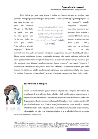 Sexualidade Juvenil
                                                 O discurso sobre a sexualidade no espaço escolar


          Tudo indica que para os/as jovens é melhor ser homem do que ser mulher. Isso
confirma outra pesquisa realizada pela pesquisadora Mirian Goldenberg8. Quando pergunto “o
que mais invejam em                                                        um       homem?”,        grande
parte      das       meninas                                               respondeu         “liberdade”.
                                   “Invejo a liberdade, meu
“Invejo       a    liberdade,                                              meu irmão mais novo que
                                  irmão mais novo que eu
eu      pode       sair   pra                                              qualquer festa sozinho e
                                   pode sair pra qualquer
eu      não       posso   sair                                             sozinha” (Kíria, 17 anos);
                                   festa sozinho e eu não
“acho que todas as                                                         meninas invejam a mesma
                                 posso sair sozinha” (Kíria,
coisa      que       Valkíria                                              disse” (Kelly, 17 anos);
                                             17 anos)
“eles podem se divertir                                                    mais, tem os melhores
empregos...” (Nilda, 17                                                    anos);     “...     eu     não
concordo com isso, acho que direitos são iguais independente do sexo” (Klarinha, 16 anos).
Já em grande maioria dos homens pesquisados disseram não invejar nada nas mulheres. O
único que respondeu sentir inveja está relacionado às questões sexuais: “invejo a demora que
elas têm para gozar. Porque elas demoram mais do que o homem” e acrescenta “o homem é
tão superior a mulher que não precisa nada dela” (Hebert). As meninas afirmam que “todo
homem é”, mentiroso, safado, machista, sem vergonha, sem sentimento, infiel e sem medo.
Os meninos dizem que “toda mulher é”, sensível, ciumenta, companheira, forte, amiga e mãe.




                  Sexualidade e Religião


                  Muitas são as orientações que as diversas religiões dão a respeito da vivência da
                  sexualidade de seus adeptos. Cada religião, cristã ou não, detém uma catequese a
                  respeito das práticas sexuais e de questões polêmicas como a camisinha, sexo fora
                  do casamento, aborto, homossexualidade, fertilização in vitro e outras questões. O
                  que abordarei nesse item é como os/as jovens encaram essas temáticas mesmo
                  estando inseridos numa religião; como os/as mesmos/as produzem o seu discurso,
                  influenciados ou não, pelo discurso religioso e se a religião influencia em suas
decisões a respeito da sexualidade.


8
 Mirian Goldenberg pesquisou o discurso sobre o sexo e as diferenças de gênero na juventude carioca. Essa
pesquisa encontra-se disponível em: ALMEIDA, Maria Isabel Mendes de & EUGENIO, Fernanda(org).
Culturas jovens: novos mapas do afeto. Rio de Janeiro: Editora Jorge Zahar, 2006.
                                                                                                       51
 