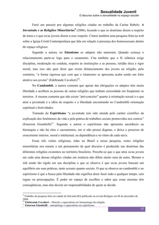 Sexualidade Juvenil
                                                   O discurso sobre a sexualidade no espaço escolar


        Farei um passeio por algumas religiões citadas no trabalho da Carina Rabelo: A
Juventude e as Religiões Minoritárias9 (2006), focando o que as doutrinas dizem a respeito
do tema e o que os/as jovens dizem a esse respeito. Citarei também uma pesquisa feita na web
sobre a Igreja Cristã Contemporânea que fala em relação à presença dos homossexuais dentro
do espaço religioso.
        Segundo a autora, no Islamismo os adeptos não namoram. Quando começa o
relacionamento parte-se logo para o casamento. Cita também que a fé islâmica exige
disciplina, moderação na conduta, respeito às instituições e as pessoas, retidão ética e rigor
moral, mas isso não quer dizer que exista distanciamento dos jovens na religião, pelo
contrário, “a forma rigorosa que com que o islamismo se apresenta acaba sendo um forte
atrativo aos jovens” (Edebrande Cavalieri)10.
        No Candomblé, a autora comenta que apesar das obrigações os adeptos têm muita
liberdade e acolhem as pessoas de outras religiões que tenham curiosidade em freqüentar os
terreiros. A mesma comenta que não existe “pré-conceito” quanto à orientação sexual e o que
atrai a juventude é a idéia do respeito e a liberdade encontrando no Candomblé orientação
espiritual e festividades.
        Tratando do Espiritismo “a juventude tem sido atraída pelo caráter científico da
explicação dos fenômenos da vida e pela prática de trabalhos sociais promovidos nos centros”
(Emerson Giumbelli)11. Segundo a autora o espiritismo não apresenta sacerdócio ou
hierarquia e não há ritos e sacramentos, em si não possui dogmas, e deixa o processo de
crescimento interior, moral e intelectual, na dependência e no ritmo de cada um/a.
        Essas três visões religiosas, tidas no Brasil e nessa pesquisa, como religiões
minoritárias nos remete a um pensamento de qual discurso é produzido nas doutrinas das
diferentes religiões existentes no território brasileiro. Percebe-se que o que atrai os/as jovens
em cada uma dessas religiões citadas em essência não difere muito uma da outra. Mesmo o
islã sendo tão rígida em sua disciplina o que se observa é que os/as jovens buscam um
equilíbrio em suas práticas, tanto sexuais quanto sociais. O que se observa no candomblé e no
espiritismo é que a busca pela liberdade não significa dizer fazer tudo a qualquer tempo, sem
regras ou preocupações. É poder ter espaço de escolhas e saber que essas mesmas têm
conseqüências, mas elas devem ser responsabilidades de quem as decide.


9
  Trabalho de pesquisa feito na cidade de Salvador/BA publicado na revista Religare em 06 de dezembro de
2006.
10
   Edebrande Cavalieri – filósofo e especialista em femenologia da religião.
11
   Emerson Giumbelli – antropólogo e especialista em espiritismo.
                                                                                                           52
 
