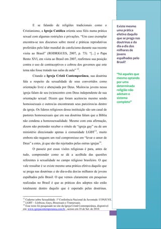 Sexualidade Juvenil
                                                  O discurso sobre a sexualidade no espaço escolar


        E se falando de religiões tradicionais como o                             Existe mesmo
Cristianismo, a Igreja Católica orienta seus fiéis numa prática                   uma prática
                                                                                  efetiva daquilo
sexual com algumas restrições e privações. “Um caso exemplar
                                                                                  que se prega nas
encontra-se nos discursos sobre moral e práticas reprodutivas                     doutrinas e do
proferidos pelo líder mundial do catolicismo durante sua recente                  dia-a-dia dos
                                                                                  milhares de
visita ao Brasil” (RODRIGUES, 2007, p. 73). “[...] o Papa                         jovens
Bento XVI, em visita ao Brasil em 2007, reafirmou sua posição                     espalhados pelo
                                                                                  Brasil?
contra o uso de contraceptivos e cobrou dos governos que este
tema não fosse tratado nas salas de aula” 12.
                                                                                  “há aqueles que
        Citando a Igreja Cristã Contemporânea, sua doutrina
                                                                                  mesmo optando
fala a respeito da sexualidade de seus convertidos como                           por uma
orientação livre e abençoada por Deus. Muitos/as jovens nessa                     determinada
                                                                                  religião não
igreja falam de seu (re)encontro com Deus independente de sua                     adotam o
orientação sexual. Dizem que foram aceitos/as mesmo sendo                         sistema
                                                                                  completo”
homossexuais e outros/as encontraram seus parceiros/as dentro
da igreja. Os líderes religiosos dessa instituição são um casal de
pastores homossexuais que em sua doutrina falam que a Bíblia
não condena a homossexualidade. Mesmo com esta afirmação,
dizem não pretender receber o rótulo de “igreja gay” ou de um
ministério direcionado apenas à comunidade LGBT13, muito
embora não neguem um real compromisso em “levar o amor de
Deus” a estes, já que são tão rejeitados pelas outras igrejas14.
        O passeio por essas visões religiosas é para, antes de
tudo, compreender como se dá a acolhida das questões
referentes à sexualidade no campo religioso brasileiro. O que
vale ressaltar é se existe mesmo uma prática efetiva daquilo que
se prega nas doutrinas e do dia-a-dia dos/as milhares de jovens
espalhados pelo Brasil. O que vemos claramente em pesquisas
realizadas no Brasil é que as práticas dos adeptos não estão
totalmente dentro daquilo que é esperado pelas doutrinas.


12
   Caderno sobre Sexualidade. 1ª Conferência Nacional de Juventude. CONJUVE.
13
   LGBT – Lésbicas, Gays, Bissexuais e Transexuais.
14
   Esse texto foi pesquisado no site da Igreja Cristã Contemporânea, disponível
em: www.igrejacontemporanea.com.br , acesso em 18 de Set. de 2010.
                                                                                                     53
 