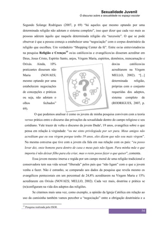 Sexualidade Juvenil
                                               O discurso sobre a sexualidade no espaço escolar


Segundo Solange Rodrigues (2007, p 69) “há aqueles que mesmo optando por uma
determinada religião não adotam o sistema completo”, isso quer dizer que cada vez mais as
pessoas aderem àquilo que naquela determinada religião ela “necessite”. O que se pode
observar é que a pessoa começa a estabelecer uma “negociação” com o corpus doutrinário da
religião que escolheu. Um verdadeiro “Shopping Center da fé”. Entre os/as entrevistados/as
na pesquisa Religião e Crenças15 os/as católicos/as e evangélicos/as disseram acreditar em
Deus, Jesus Cristo, Espírito Santo, anjos, Virgem Maria, espíritos, demônios, reencarnação e
Orixás.        Ainda,      10%                                          dos/as        católicos/as
praticantes disseram não                                                acreditarem na Virgem
Maria              (NOVAES;                                             MELLO,      2002).    “[...]
mesmo optando por uma                                                   determinada       religião,
estabelecem negociações                                                 próprias com o conjunto
de concepções e práticas                                                requeridas dos adeptos,
ou seja, não adotam o                                                   sistema    completo       de
olhos                fechados”                                          (RODRIGUES, 2007, p.
69).
             O que podemos analisar é como os jovens de minha pesquisa convivem com a teoria
     versus prática entre o discurso das privações da sexualidade dentro do campo religioso e seu
     cotidiano. Vale trazer de volta o discurso da jovem Duda², 19 anos, evangélica sobre o que
     pensa em relação à virgindade: “eu me sinto privilegiada por ser pura. Meus amigos não
     acreditam que eu sou virgem porque tenho 19 anos, eles dizem que não sou mais virgem”.
     Na mesma conversa que tive com a jovem ela fala em sua relação com os pais: “eu posso
     levar dez, onze homens para dentro de casa e meus pais não ligam. Para minha mãe o que
     importa é não deixar filho para ela criar, mas o resto posso fazer o que quiser”, comenta.
           Essa jovem mesmo imersa e regida por um campo moral de uma religião tradicional e
conservadora tem sua vida sexual “liberada” pelos pais que “não ligam” com o que a jovem
venha a fazer. Não é estranho, se comparado aos dados da pesquisa que revela mesmo os
evangélicos pentecostais em um percentual de 24,8% acreditarem na Virgem Maria e 15%
acreditarem em Orixás (NOVAES; MELLO, 2002). Cada vez mais, doutrina e prática se
(re)configuram na vida dos adeptos das religiões.
           Se citarmos mais uma vez, como exemplo, a opinião da Igreja Católica em relação ao
uso da camisinha também vamos perceber a “negociação” entre a obrigação doutrinária e a

15
     Pesquisa realizada pelo ISER.
                                                                                                  54
 