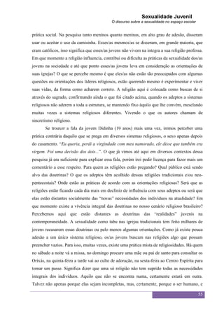 Sexualidade Juvenil
                                            O discurso sobre a sexualidade no espaço escolar


prática social. Na pesquisa tanto meninos quanto meninas, em alto grau de adesão, disseram
usar ou aceitar o uso da camisinha. Esses/as mesmos/as se disseram, em grande maioria, que
eram católicos, isso significa que esses/as jovens não vivem na íntegra a sua religião professa.
Em que momento a religião influencia, contribui ou dificulta as práticas da sexualidade dos/as
jovens na sociedade e até que ponto esses/as jovens leva em consideração as orientações de
suas igrejas? O que se percebe mesmo é que eles/as não estão tão preocupados com algumas
questões ou orientações dos líderes religiosos, estão querendo mesmo é experimentar e viver
suas vidas, da forma como acharem correto. A religião aqui é colocada como buscas de si
através do sagrado, confirmando ainda o que foi citado acima, quando os adeptos a sistemas
religiosos não aderem a toda a estrutura, se mantendo fixo àquilo que lhe convém, mesclando
muitas vezes a sistemas religiosos diferentes. Vivendo o que os autores chamam de
sincretismo religioso.
       Se trouxer a fala da jovem Didinha (19 anos) mais uma vez, iremos perceber uma
prática contrária daquilo que se prega em diversos sistemas religiosos, o sexo apenas depois
do casamento. “Eu queria, perdi a virgindade com meu namorado, ele disse que também era
virgem. Foi uma decisão dos dois...”. O que já vimos até aqui em diversos contextos dessa
pesquisa já era suficiente para explicar essa fala, porém irei pedir licença para fazer mais um
comentário a esse respeito. Para quem as religiões estão pregando? Qual público está sendo
alvo das doutrinas? O que os adeptos têm acolhido dessas religiões tradicionais e/ou neo-
pentecostais? Onde estão as práticas de acordo com as orientações religiosas? Será que as
religiões estão ficando cada dia mais em declínio de influência com seus adeptos ou será que
elas estão distantes socialmente das “novas” necessidades dos indivíduos na atualidade? Em
que momento existe a vivência integral das doutrinas no nosso cenário religioso brasileiro?
Percebemos aqui que estão distantes as doutrinas das “realidades” juvenis na
contemporaneidade. A sexualidade como tabu nas igrejas tradicionais tem feito milhares de
jovens recusarem essas doutrinas ou pelo menos algumas orientações. Como já existe pouca
adesão a um único sistema religioso, os/as jovens buscam nas religiões algo que possam
preencher vazios. Para isso, muitas vezes, existe uma prática mista de religiosidades. Há quem
no sábado a noite vá a missa, no domingo procure uma mãe ou pai de santo para consultar os
Orixás, na quinta-feira a tarde vai ao culto de adoração, na sexta-feira ao Centro Espírita para
tomar um passe. Significa dizer que uma só religião não tem suprido todas as necessidades
integrais dos indivíduos. Aquilo que não se encontra numa, certamente estará em outra.
Talvez não apenas porque elas sejam incompletas, mas, certamente, porque o ser humano, e

                                                                                               55
 