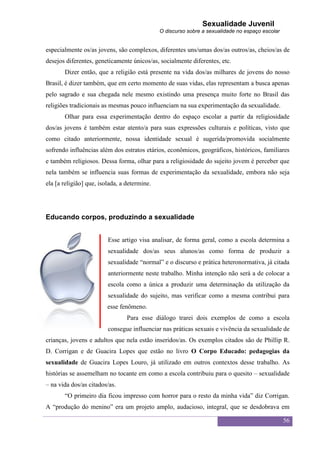 Sexualidade Juvenil
                                              O discurso sobre a sexualidade no espaço escolar


especialmente os/as jovens, são complexos, diferentes uns/umas dos/as outros/as, cheios/as de
desejos diferentes, geneticamente únicos/as, socialmente diferentes, etc.
       Dizer então, que a religião está presente na vida dos/as milhares de jovens do nosso
Brasil, é dizer também, que em certo momento de suas vidas, elas representam a busca apenas
pelo sagrado e sua chegada nele mesmo existindo uma presença muito forte no Brasil das
religiões tradicionais as mesmas pouco influenciam na sua experimentação da sexualidade.
       Olhar para essa experimentação dentro do espaço escolar a partir da religiosidade
dos/as jovens é também estar atento/a para suas expressões culturais e políticas, visto que
como citado anteriormente, nossa identidade sexual é sugerida/promovida socialmente
sofrendo influências além dos estratos etários, econômicos, geográficos, históricos, familiares
e também religiosos. Dessa forma, olhar para a religiosidade do sujeito jovem é perceber que
nela também se influencia suas formas de experimentação da sexualidade, embora não seja
ela [a religião] que, isolada, a determine.




Educando corpos, produzindo a sexualidade


                         Esse artigo visa analisar, de forma geral, como a escola determina a
                         sexualidade dos/as seus alunos/as como forma de produzir a
                         sexualidade “normal” e o discurso e prática heteronormativa, já citada
                         anteriormente neste trabalho. Minha intenção não será a de colocar a
                         escola como a única a produzir uma determinação da utilização da
                         sexualidade do sujeito, mas verificar como a mesma contribui para
                         esse fenômeno.
                                 Para esse diálogo trarei dois exemplos de como a escola
                         consegue influenciar nas práticas sexuais e vivência da sexualidade de
crianças, jovens e adultos que nela estão inseridos/as. Os exemplos citados são de Phillip R.
D. Corrigan e de Guacira Lopes que estão no livro O Corpo Educado: pedagogias da
sexualidade de Guacira Lopes Louro, já utilizado em outros contextos desse trabalho. As
histórias se assemelham no tocante em como a escola contribuiu para o quesito – sexualidade
– na vida dos/as citados/as.
       “O primeiro dia ficou impresso com horror para o resto da minha vida” diz Corrigan.
A “produção do menino” era um projeto amplo, audacioso, integral, que se desdobrava em

                                                                                                 56
 