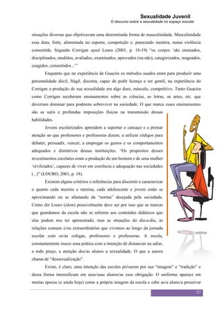 Sexualidade Juvenil
                                            O discurso sobre a sexualidade no espaço escolar


situações diversas que objetivavam uma determinada forma de masculinidade. Masculinidade
essa dura, forte, alimentada no esporte, competição e, parecendo mentira, numa violência
consentida. Segundo Corrigan apud Louro (2001, p. 18-19) “os corpos „são ensinados,
disciplinados, medidos, avaliados, examinados, aprovados (ou não), categorizados, magoados,
coagidos, consentidos...‟”
       Enquanto que na experiência de Guacira os métodos usados eram para produzir uma
personalidade dócil, frágil, discreta, capaz de pedir licença e ser gentil, na experiência do
Corrigan a produção de sua sexualidade era algo duro, másculo, competitivo. Tanto Guacira
como Corrigan receberam ensinamentos sobre as ciências, as letras, as artes, etc. que
deveriam dominar para poderem sobreviver na sociedade. O que marca esses ensinamentos
são as sutis e profundas imposições físicas na transmissão dessas
habilidades.
       Jovens escolarizados aprendem a suportar o cansaço e a prestar
atenção ao que professores e professoras dizem; a utilizar códigos para
debater, persuadir, vencer; a empregar os gestos e os comportamentos
adequados e distintivos dessas instituições. “Os propósitos desses
investimentos escolares eram a produção de um homem e de uma mulher
„civilizados‟, capazes de viver em coerência e adequação nas sociedades
(...)” (LOURO, 2001, p. 18).
       Existem alguns critérios e referências para discernir e caracterizar
o quanto cada menino e menina, cada adolescente e jovem estão se
aproximando ou se afastando da “norma” desejada pela sociedade.
Como diz Louro (idem) possivelmente deve ser por isso que as marcas
que guardamos da escola não se referem aos conteúdos didáticos que
elas podem nos ter apresentado, mas as situações do dia-a-dia, às
relações comuns e/ou extraordinárias que vivemos ao longo da jornada
escolar com os/as colegas, professores e professoras. A escola,
constantemente insere uma prática com a intenção de distanciar ou adiar,
a todo preço, a atenção dos/as alunos a sexualidade. O que a autora
chama de “dessexualização”.
       Existe, é claro, uma intenção das escolas privarem por sua “imagem” e “tradição” e
dessa forma intensificam em seus/suas alunos/as essa obrigação. O uniforme aparece em
muitas épocas (e ainda hoje) como a própria imagem da escola e cabe ao/a aluno/a preservar

                                                                                               57
 